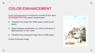 COLOR ENHANCEMENT
Color enhancement to increase the contrast of the colors
and prepare it for color space transformation.
● Transform the image from RGB space model to Lab
space.
● Apply histogram equalization on Just (L) luminance or
lightness layer of Lab model
● Transform the processed image back to RGB space.
Output: Enhanced Image
 