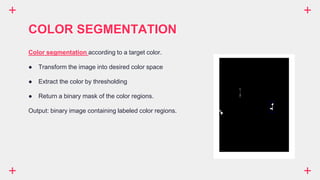 COLOR SEGMENTATION
Color segmentation according to a target color.
● Transform the image into desired color space
● Extract the color by thresholding
● Return a binary mask of the color regions.
Output: binary image containing labeled color regions.
 