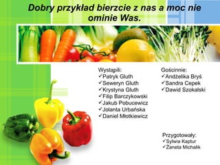 Dobry przykład bierzcie z nas a moc nie ominie Was. Wystąpili: Patryk Gluth Seweryn Gluth Krystyna Gluth Filip Barczykowski Jakub Pobucewicz Jolanta Urbańska Daniel Młotkiewicz  Przygotowały: Sylwia Kaptur Żaneta Michalik Gościnnie: Andżelika Bryś Sandra Cepek Dawid Szokalski 