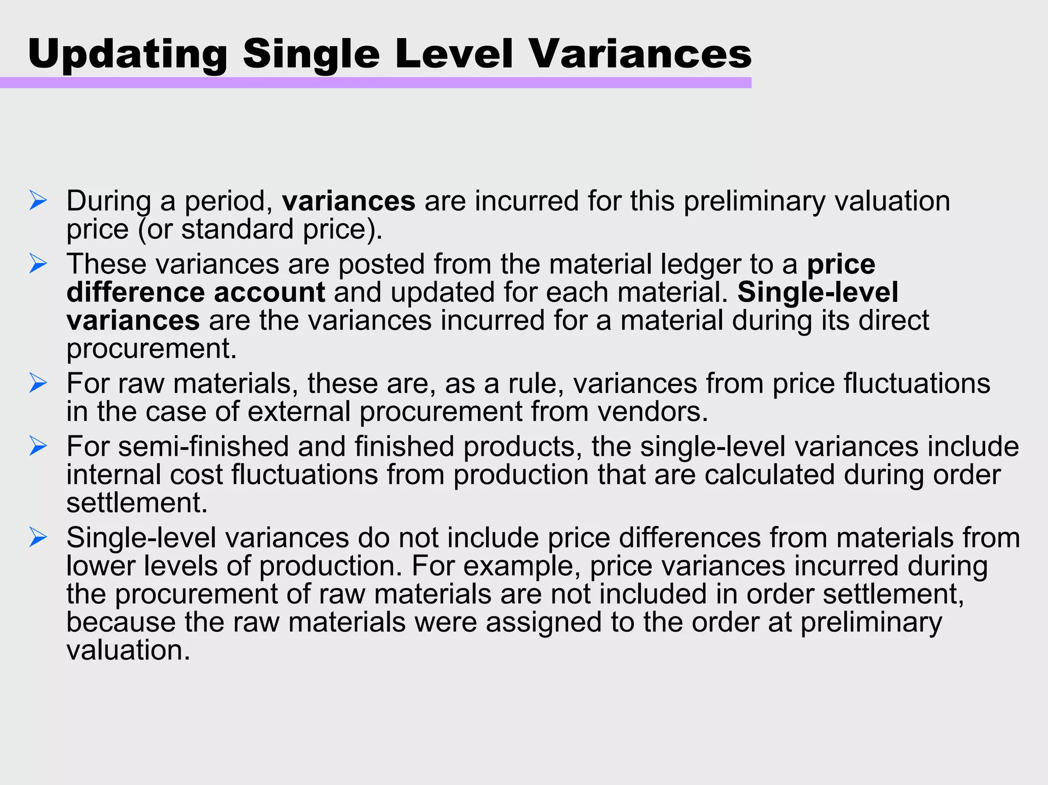Updating Single Level Variances
During a period, variances are incurred for this preliminary valuation
price (or standard price).
These variances are posted from the material ledger to a price
difference account and updated for each material. Single-level
variances are the variances incurred for a material during its direct
procurement.
For raw materials, these are, as a rule, variances from price fluctuations
in the case of external procurement from vendors.
For semi-finished and finished products, the single-level variances include
internal cost fluctuations from production that are calculated during order
settlement.
Single-level variances do not include price differences from materials from
lower levels of production. For example, price variances incurred during
the procurement of raw materials are not included in order settlement,
because the raw materials were assigned to the order at preliminary
valuation.
 