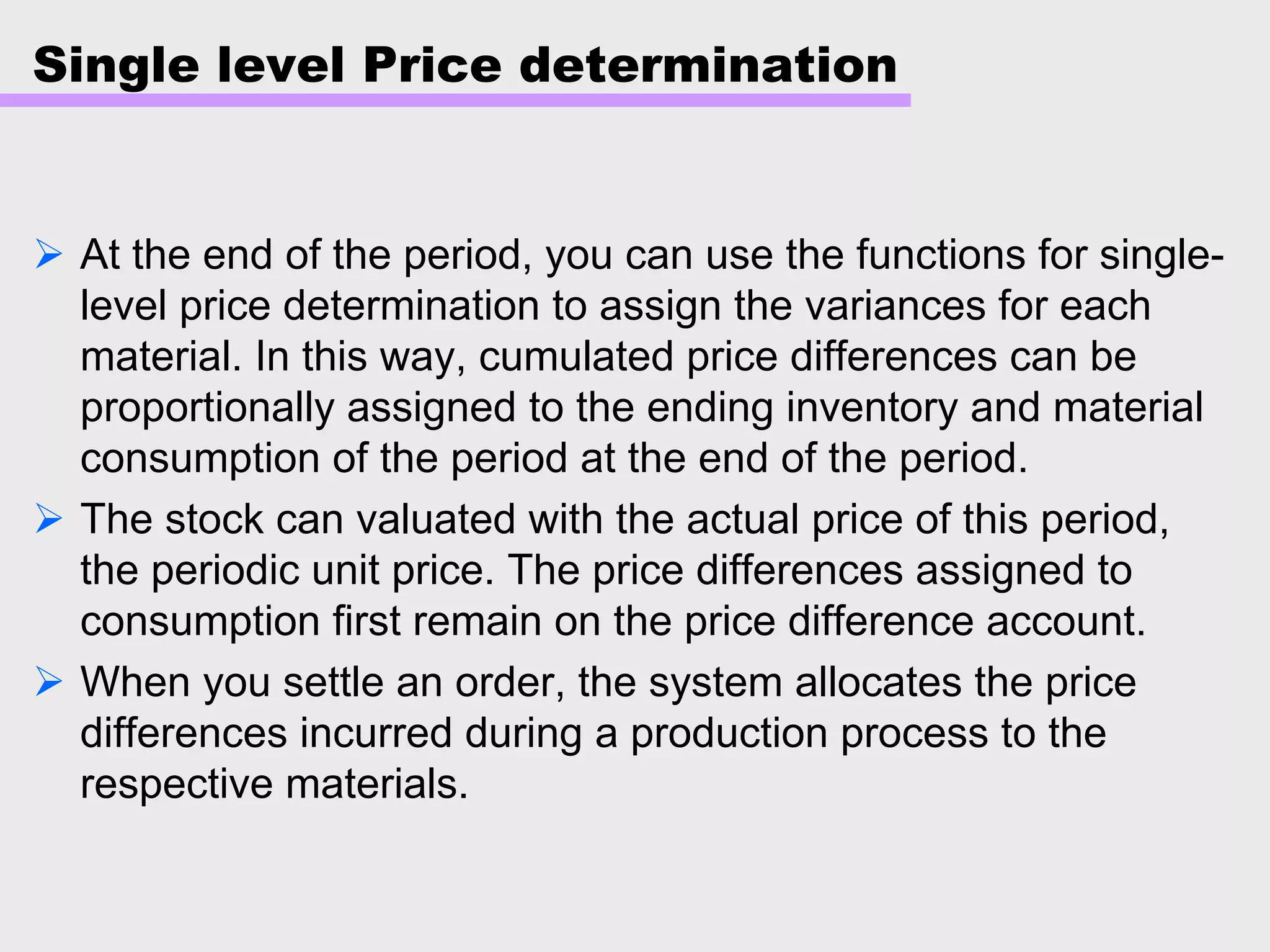 Single level Price determination
At the end of the period, you can use the functions for single-
level price determination to assign the variances for each
material. In this way, cumulated price differences can be
proportionally assigned to the ending inventory and material
consumption of the period at the end of the period.
The stock can valuated with the actual price of this period,
the periodic unit price. The price differences assigned to
consumption first remain on the price difference account.
When you settle an order, the system allocates the price
differences incurred during a production process to the
respective materials.
 