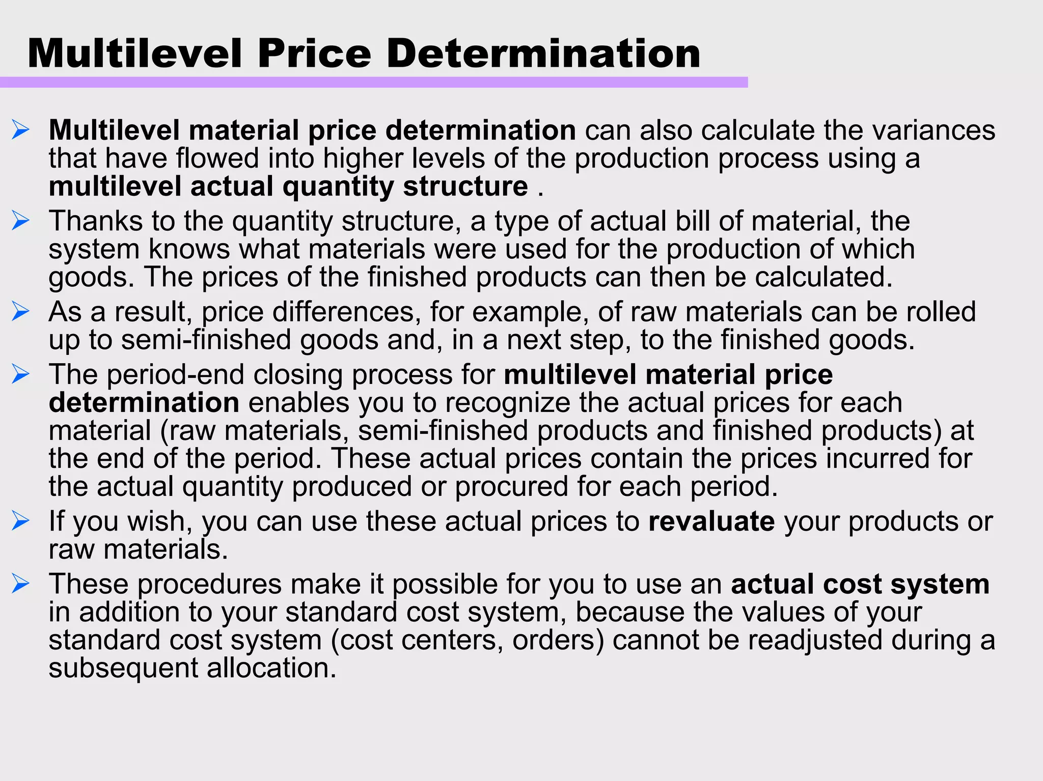 Multilevel Price Determination
Multilevel material price determination can also calculate the variances
that have flowed into higher levels of the production process using a
multilevel actual quantity structure .
Thanks to the quantity structure, a type of actual bill of material, the
system knows what materials were used for the production of which
goods. The prices of the finished products can then be calculated.
As a result, price differences, for example, of raw materials can be rolled
up to semi-finished goods and, in a next step, to the finished goods.
The period-end closing process for multilevel material price
determination enables you to recognize the actual prices for each
material (raw materials, semi-finished products and finished products) at
the end of the period. These actual prices contain the prices incurred for
the actual quantity produced or procured for each period.
If you wish, you can use these actual prices to revaluate your products or
raw materials.
These procedures make it possible for you to use an actual cost system
in addition to your standard cost system, because the values of your
standard cost system (cost centers, orders) cannot be readjusted during a
subsequent allocation.
 