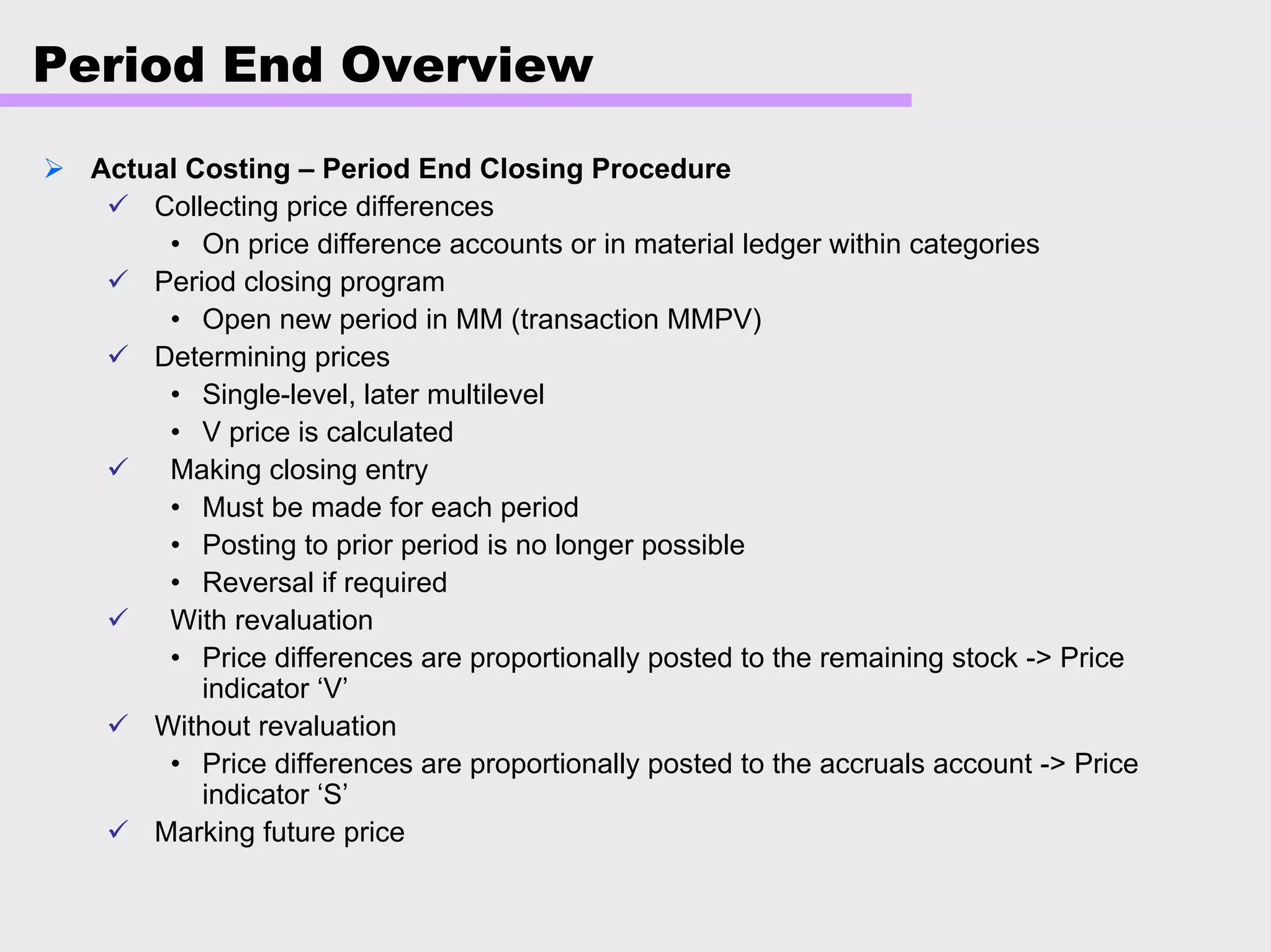 Period End Overview
Actual Costing – Period End Closing Procedure
Collecting price differences
• On price difference accounts or in material ledger within categories
Period closing program
• Open new period in MM (transaction MMPV)
Determining prices
• Single-level, later multilevel
• V price is calculated
Making closing entry
• Must be made for each period
• Posting to prior period is no longer possible
• Reversal if required
With revaluation
• Price differences are proportionally posted to the remaining stock -> Price
indicator ‘V’
Without revaluation
• Price differences are proportionally posted to the accruals account -> Price
indicator ‘S’
Marking future price
 