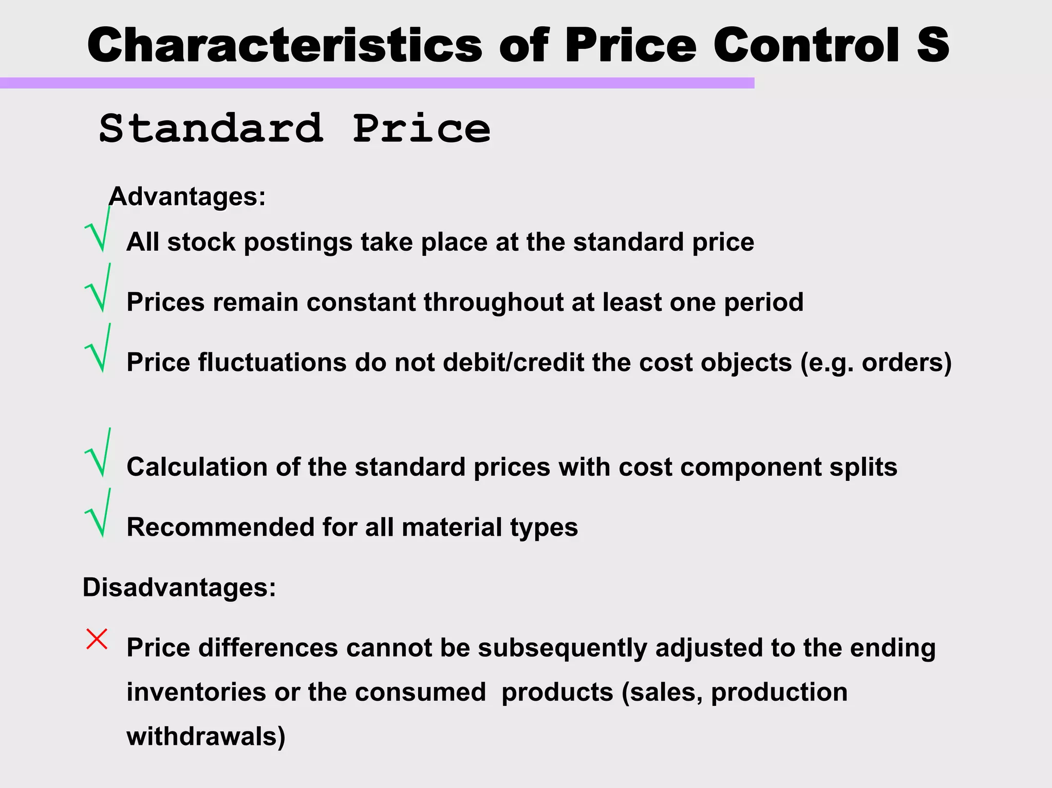 Characteristics of Price Control S
√ All stock postings take place at the standard price
√ Prices remain constant throughout at least one period
√ Price fluctuations do not debit/credit the cost objects (e.g. orders)
√ Calculation of the standard prices with cost component splits
√ Recommended for all material types
Disadvantages:
× Price differences cannot be subsequently adjusted to the ending
inventories or the consumed products (sales, production
withdrawals)
Advantages:Advantages:
Standard Price
 