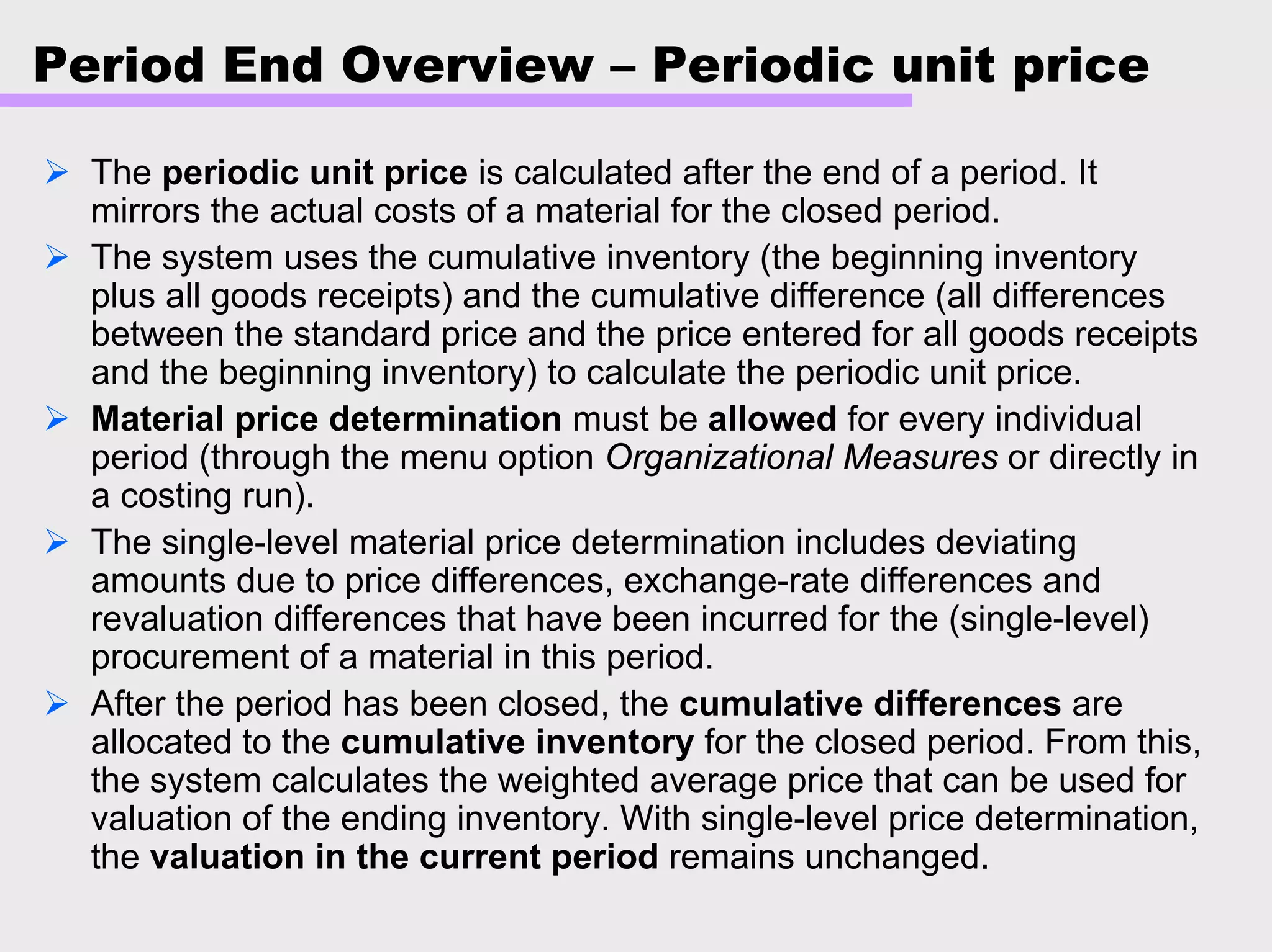 Period End Overview – Periodic unit price
The periodic unit price is calculated after the end of a period. It
mirrors the actual costs of a material for the closed period.
The system uses the cumulative inventory (the beginning inventory
plus all goods receipts) and the cumulative difference (all differences
between the standard price and the price entered for all goods receipts
and the beginning inventory) to calculate the periodic unit price.
Material price determination must be allowed for every individual
period (through the menu option Organizational Measures or directly in
a costing run).
The single-level material price determination includes deviating
amounts due to price differences, exchange-rate differences and
revaluation differences that have been incurred for the (single-level)
procurement of a material in this period.
After the period has been closed, the cumulative differences are
allocated to the cumulative inventory for the closed period. From this,
the system calculates the weighted average price that can be used for
valuation of the ending inventory. With single-level price determination,
the valuation in the current period remains unchanged.
 