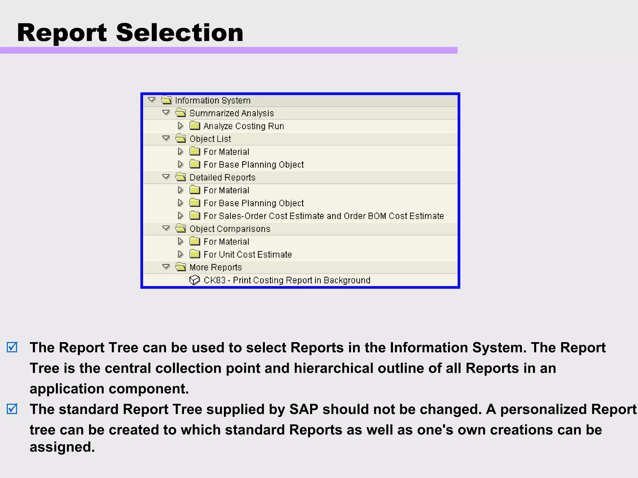 Report Selection
The Report Tree can be used to select Reports in the Information System. The Report
Tree is the central collection point and hierarchical outline of all Reports in an
application component.
The standard Report Tree supplied by SAP should not be changed. A personalized Report
tree can be created to which standard Reports as well as one's own creations can be
assigned.
 
