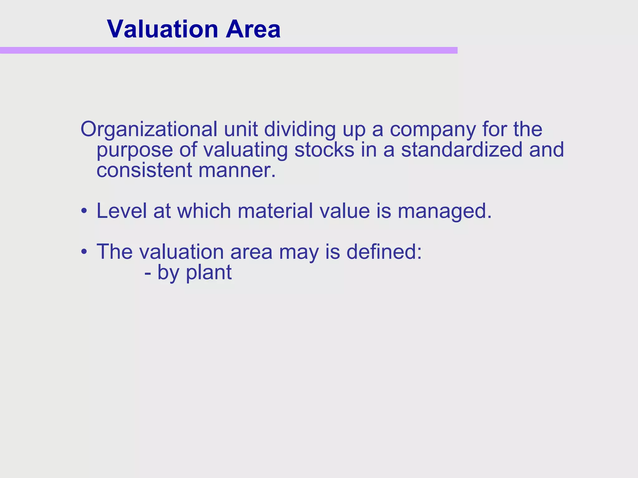 Organizational unit dividing up a company for the
purpose of valuating stocks in a standardized and
consistent manner.
• Level at which material value is managed.
• The valuation area may is defined:
- by plant
Valuation Area
 