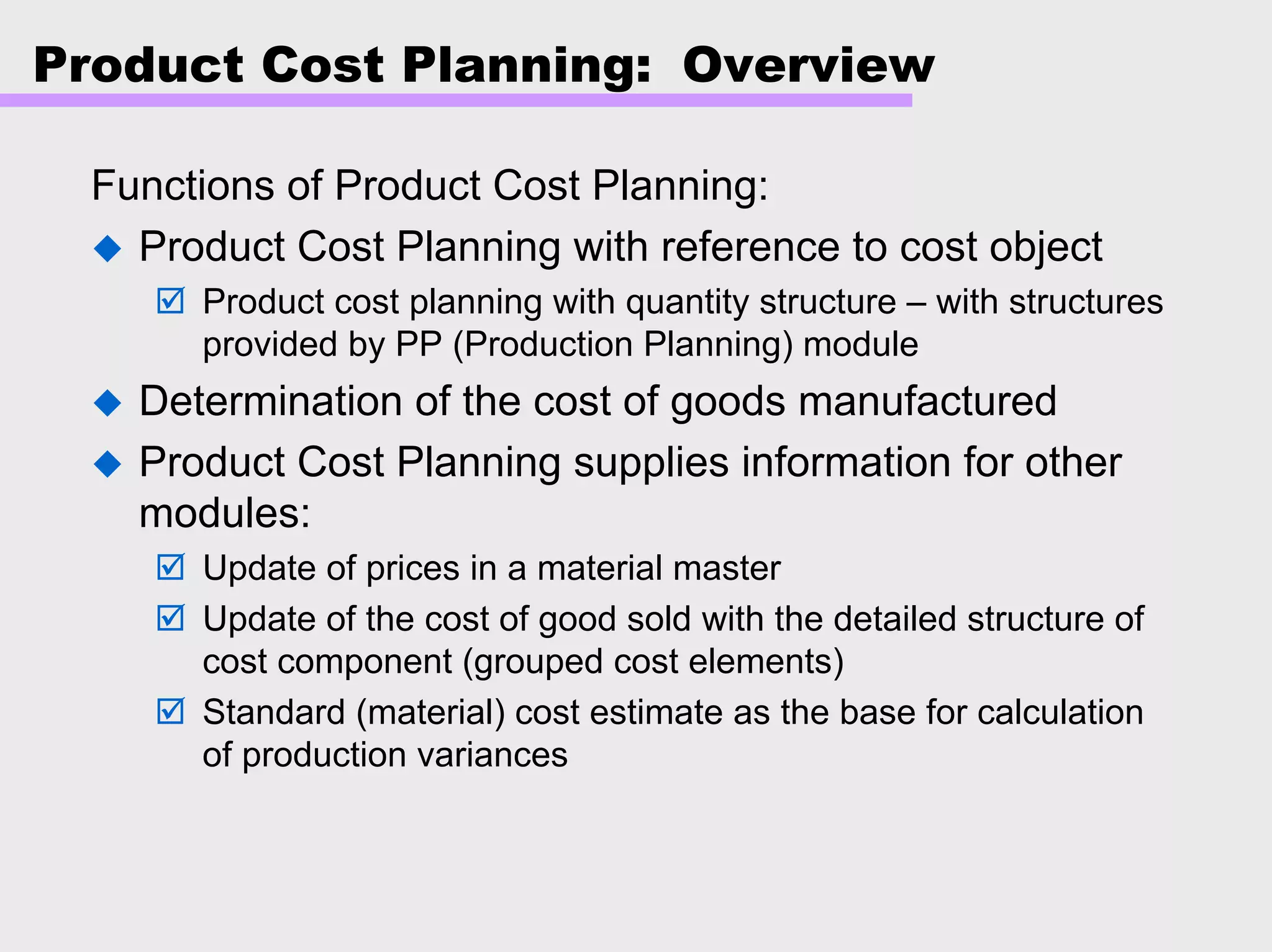 Product Cost Planning: Overview
Functions of Product Cost Planning:
Product Cost Planning with reference to cost object
Product cost planning with quantity structure – with structures
provided by PP (Production Planning) module
Determination of the cost of goods manufactured
Product Cost Planning supplies information for other
modules:
Update of prices in a material master
Update of the cost of good sold with the detailed structure of
cost component (grouped cost elements)
Standard (material) cost estimate as the base for calculation
of production variances
 