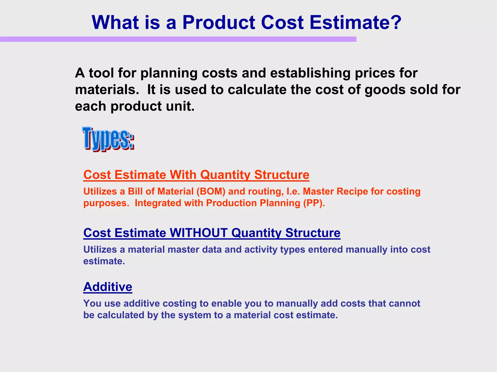 What is a Product Cost Estimate?
Cost Estimate With Quantity Structure
Utilizes a Bill of Material (BOM) and routing, I.e. Master Recipe for costing
purposes. Integrated with Production Planning (PP).
Additive
You use additive costing to enable you to manually add costs that cannot
be calculated by the system to a material cost estimate.
A tool for planning costs and establishing prices for
materials. It is used to calculate the cost of goods sold for
each product unit.
Cost Estimate WITHOUT Quantity Structure
Utilizes a material master data and activity types entered manually into cost
estimate.
 
