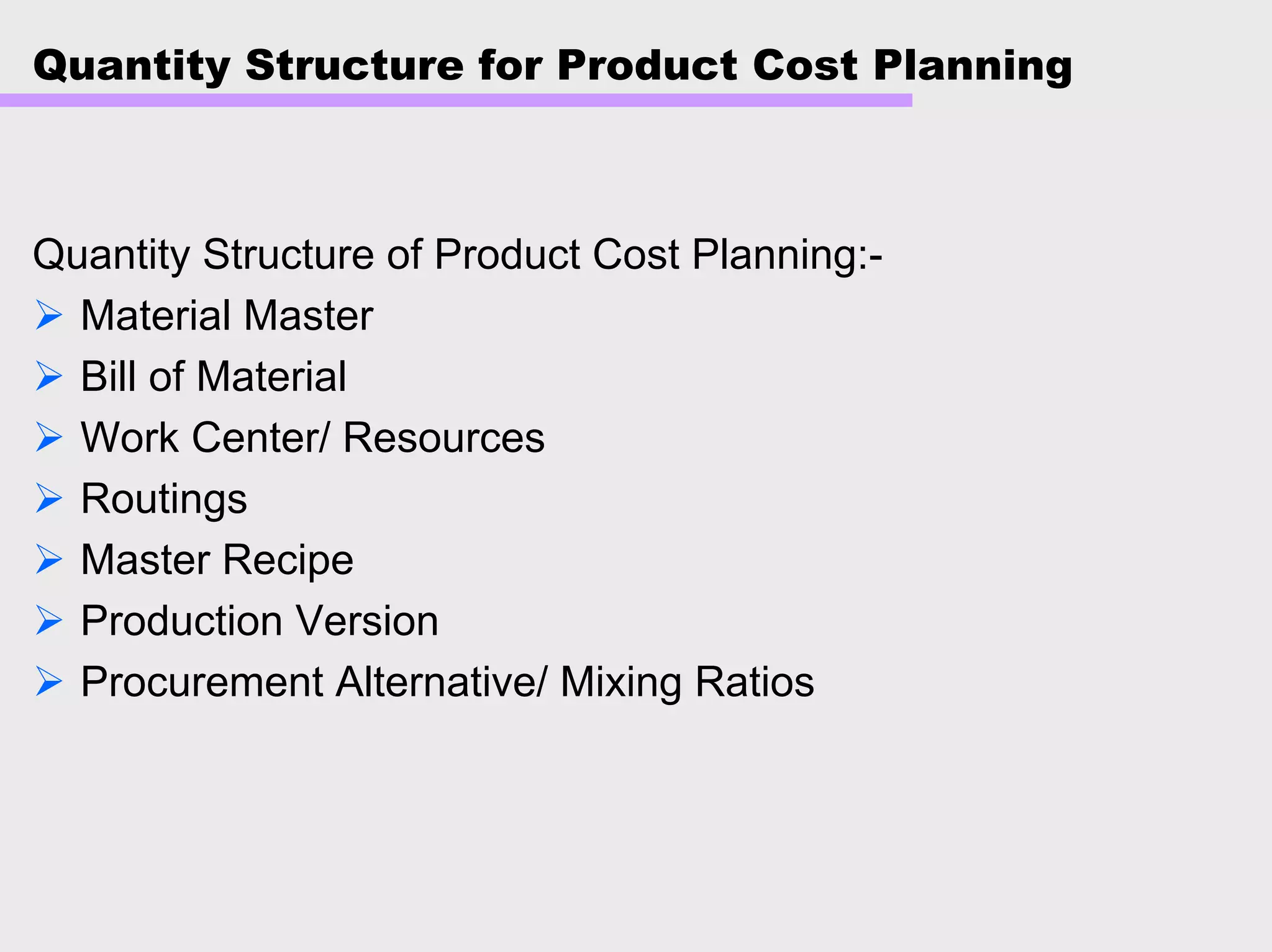 Quantity Structure for Product Cost Planning
Quantity Structure of Product Cost Planning:-
Material Master
Bill of Material
Work Center/ Resources
Routings
Master Recipe
Production Version
Procurement Alternative/ Mixing Ratios
 