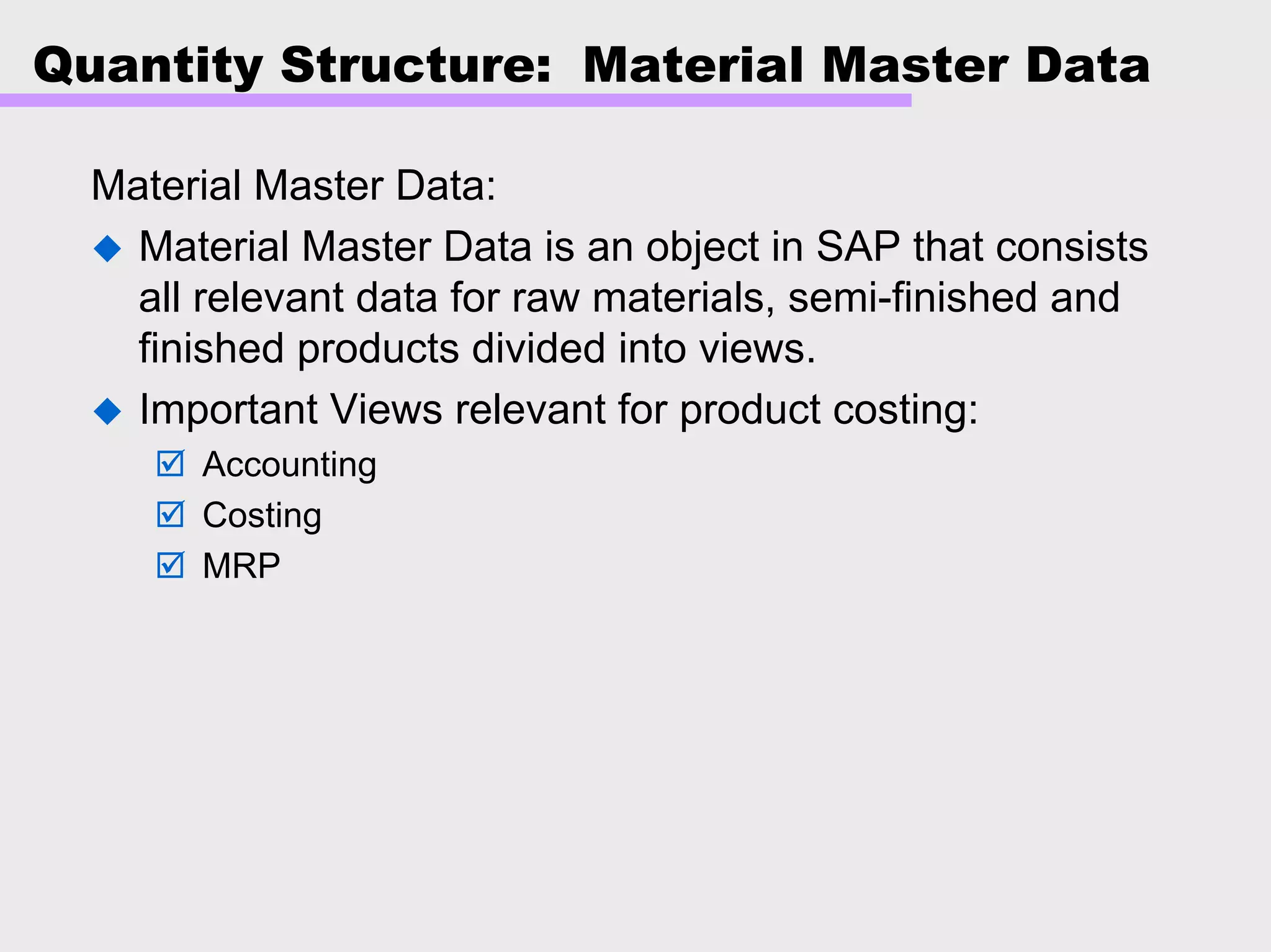 Quantity Structure: Material Master Data
Material Master Data:
Material Master Data is an object in SAP that consists
all relevant data for raw materials, semi-finished and
finished products divided into views.
Important Views relevant for product costing:
Accounting
Costing
MRP
 