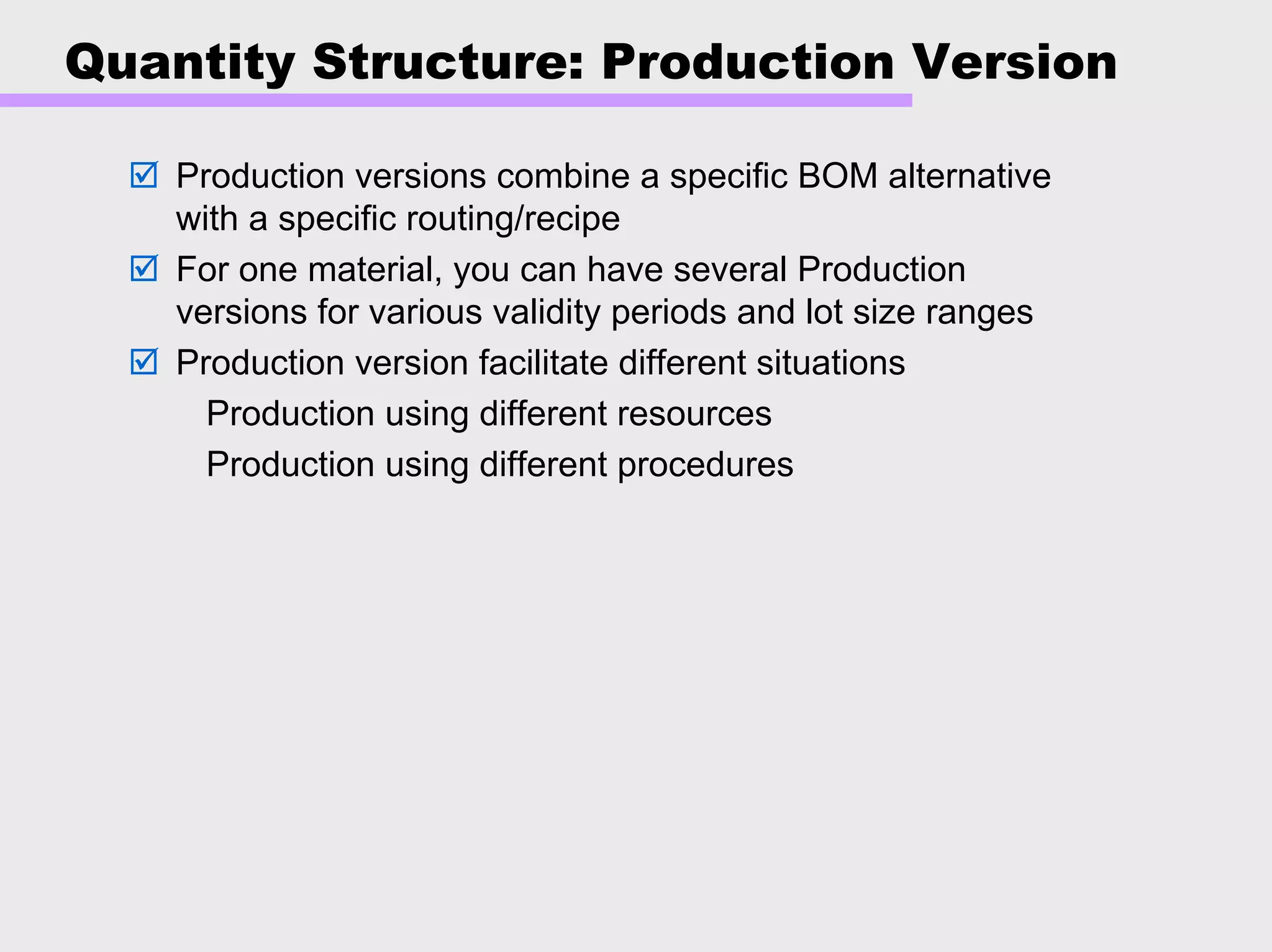 Quantity Structure: Production Version
Production versions combine a specific BOM alternative
with a specific routing/recipe
For one material, you can have several Production
versions for various validity periods and lot size ranges
Production version facilitate different situations
Production using different resources
Production using different procedures
 