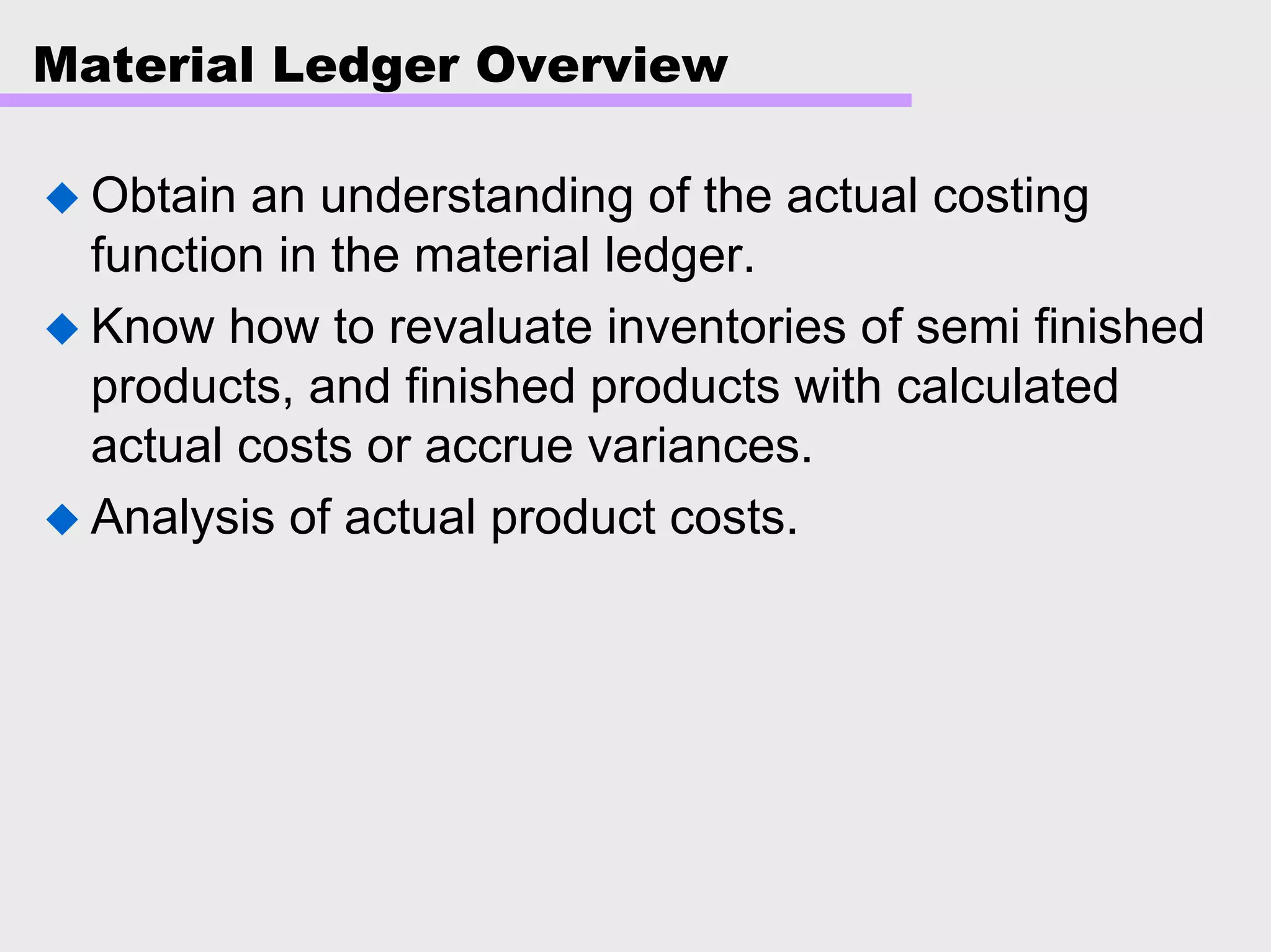 Material Ledger Overview
Obtain an understanding of the actual costing
function in the material ledger.
Know how to revaluate inventories of semi finished
products, and finished products with calculated
actual costs or accrue variances.
Analysis of actual product costs.
 