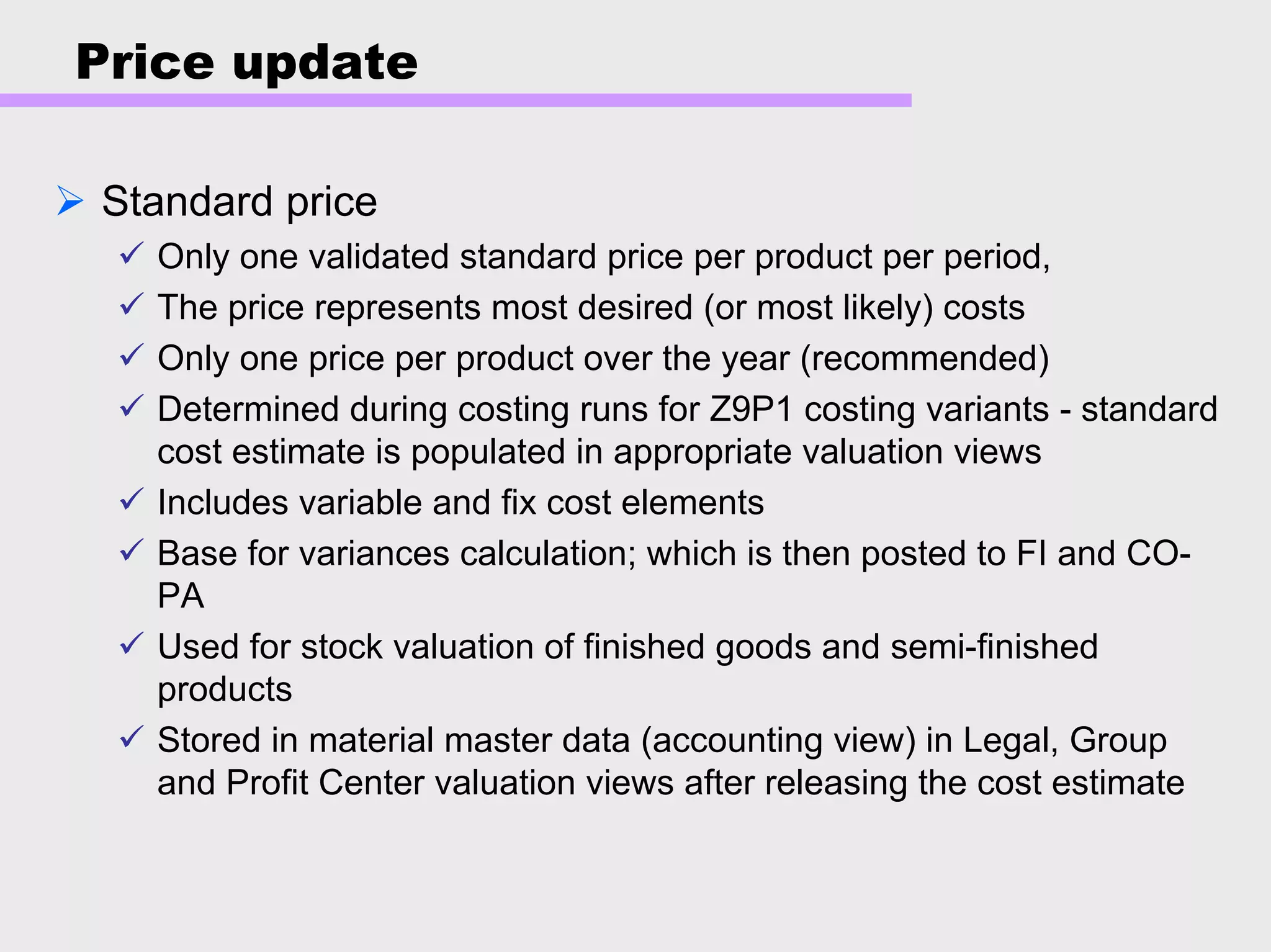 Price update
Standard price
Only one validated standard price per product per period,
The price represents most desired (or most likely) costs
Only one price per product over the year (recommended)
Determined during costing runs for Z9P1 costing variants - standard
cost estimate is populated in appropriate valuation views
Includes variable and fix cost elements
Base for variances calculation; which is then posted to FI and CO-
PA
Used for stock valuation of finished goods and semi-finished
products
Stored in material master data (accounting view) in Legal, Group
and Profit Center valuation views after releasing the cost estimate
 