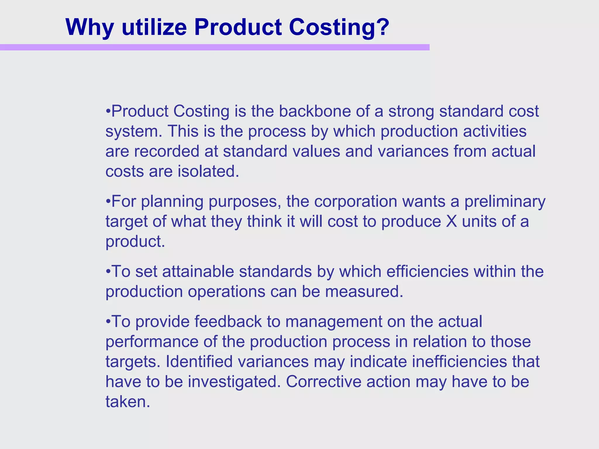 Why utilize Product Costing?
•Product Costing is the backbone of a strong standard cost
system. This is the process by which production activities
are recorded at standard values and variances from actual
costs are isolated.
•For planning purposes, the corporation wants a preliminary
target of what they think it will cost to produce X units of a
product.
•To set attainable standards by which efficiencies within the
production operations can be measured.
•To provide feedback to management on the actual
performance of the production process in relation to those
targets. Identified variances may indicate inefficiencies that
have to be investigated. Corrective action may have to be
taken.
 