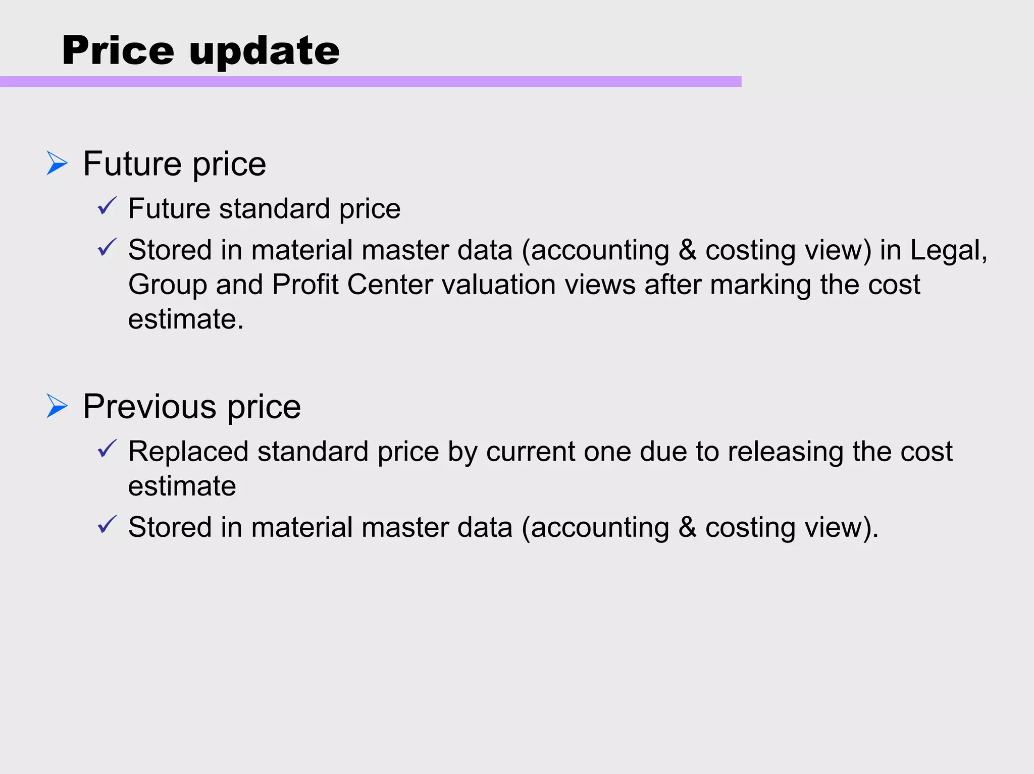 Price update
Future price
Future standard price
Stored in material master data (accounting & costing view) in Legal,
Group and Profit Center valuation views after marking the cost
estimate.
Previous price
Replaced standard price by current one due to releasing the cost
estimate
Stored in material master data (accounting & costing view).
 