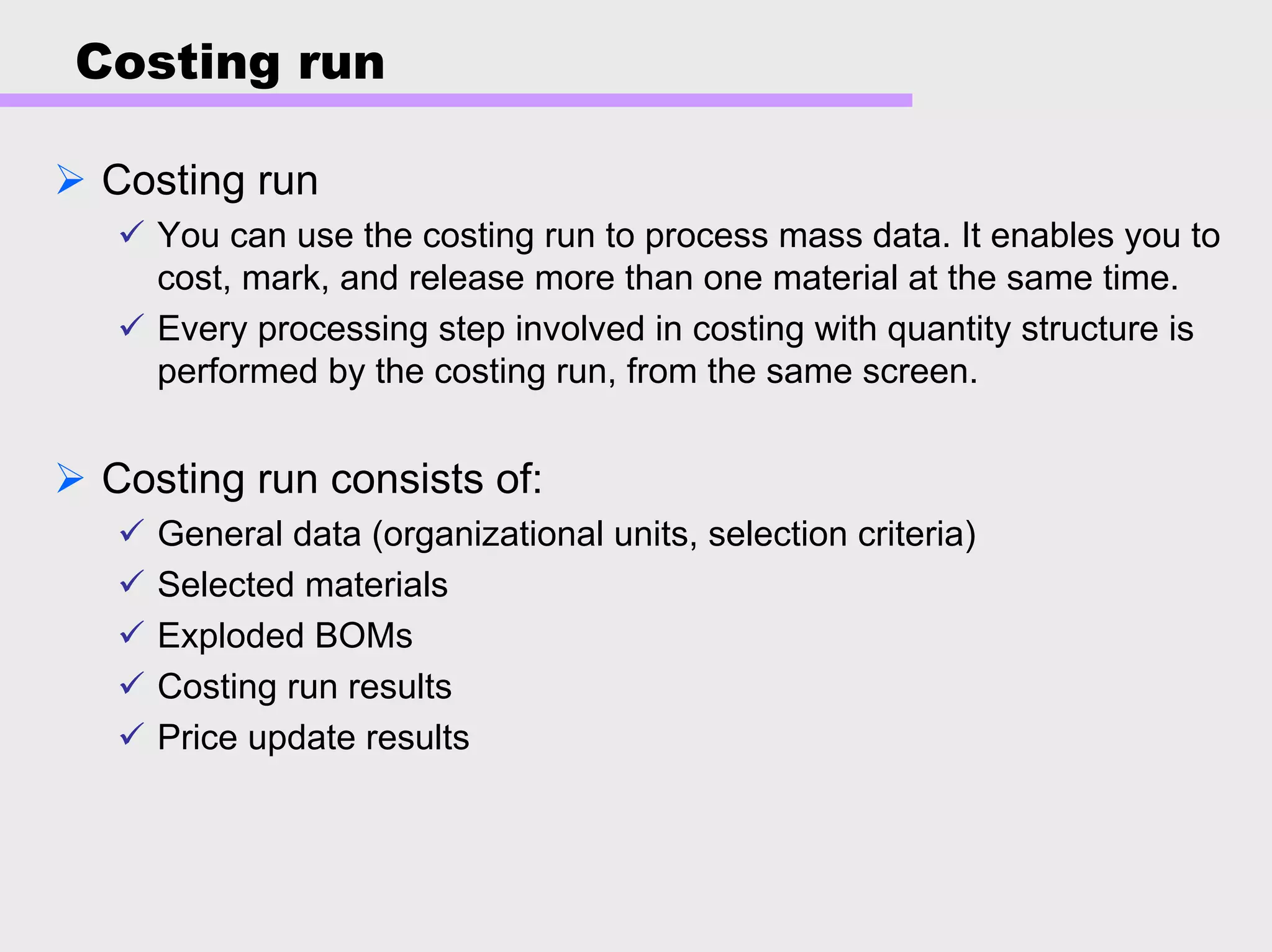 Costing run
Costing run
You can use the costing run to process mass data. It enables you to
cost, mark, and release more than one material at the same time.
Every processing step involved in costing with quantity structure is
performed by the costing run, from the same screen.
Costing run consists of:
General data (organizational units, selection criteria)
Selected materials
Exploded BOMs
Costing run results
Price update results
 
