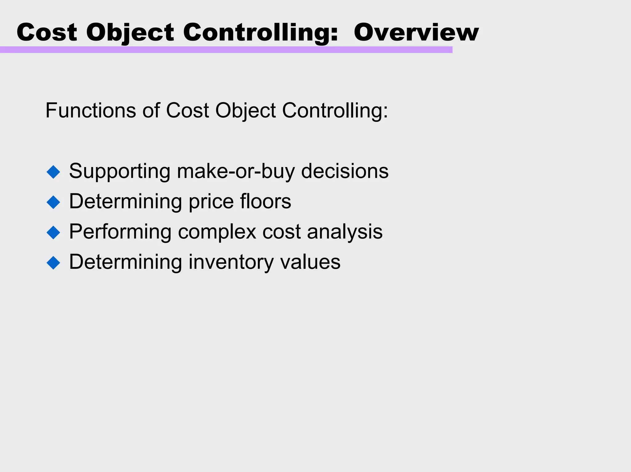 Cost Object Controlling: Overview
Functions of Cost Object Controlling:
Supporting make-or-buy decisions
Determining price floors
Performing complex cost analysis
Determining inventory values
 
