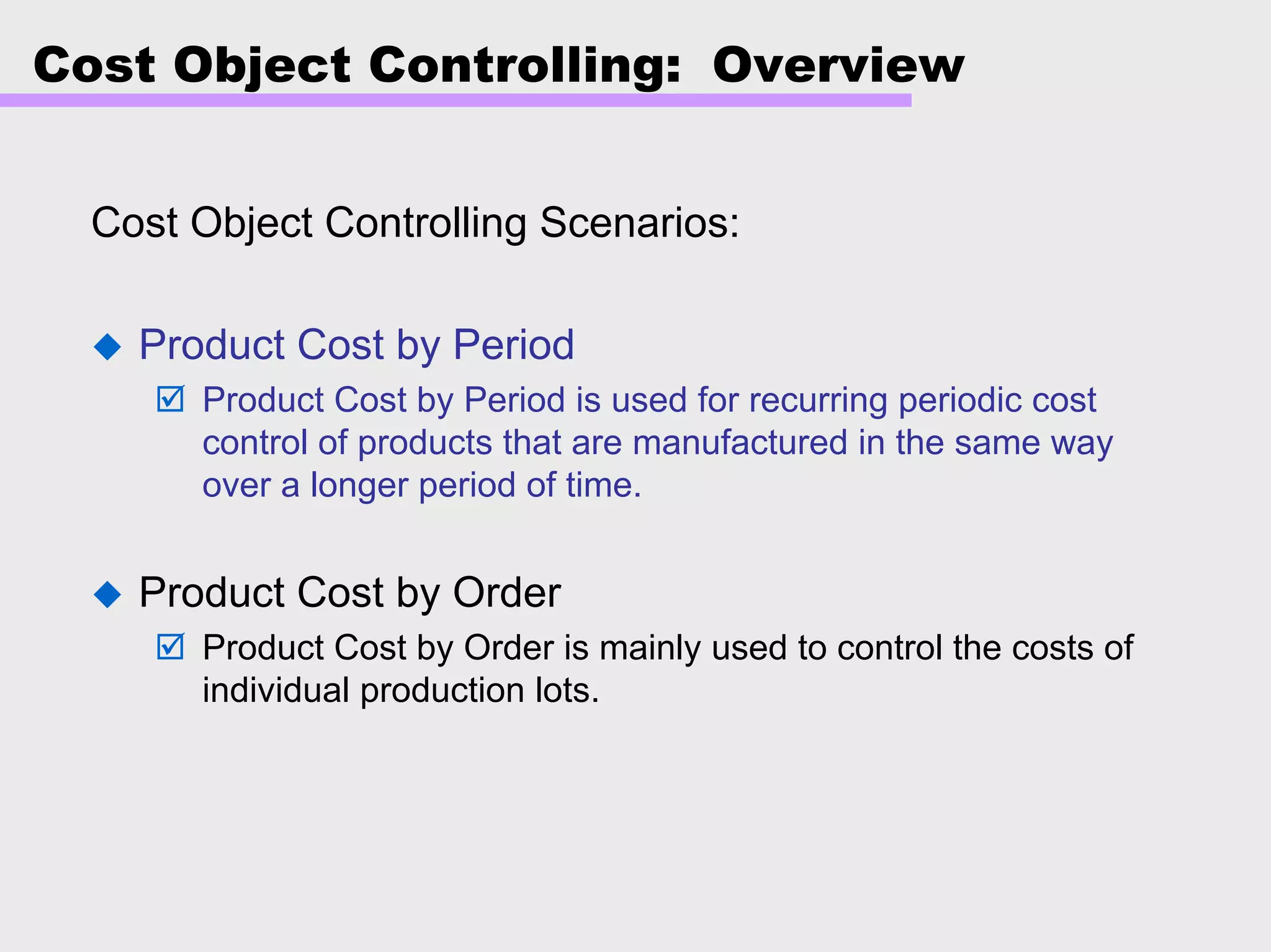Cost Object Controlling: Overview
Cost Object Controlling Scenarios:
Product Cost by Period
Product Cost by Period is used for recurring periodic cost
control of products that are manufactured in the same way
over a longer period of time.
Product Cost by Order
Product Cost by Order is mainly used to control the costs of
individual production lots.
 