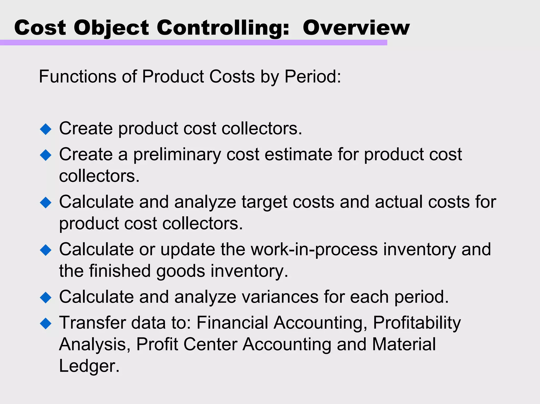 Cost Object Controlling: Overview
Functions of Product Costs by Period:
Create product cost collectors.
Create a preliminary cost estimate for product cost
collectors.
Calculate and analyze target costs and actual costs for
product cost collectors.
Calculate or update the work-in-process inventory and
the finished goods inventory.
Calculate and analyze variances for each period.
Transfer data to: Financial Accounting, Profitability
Analysis, Profit Center Accounting and Material
Ledger.
 
