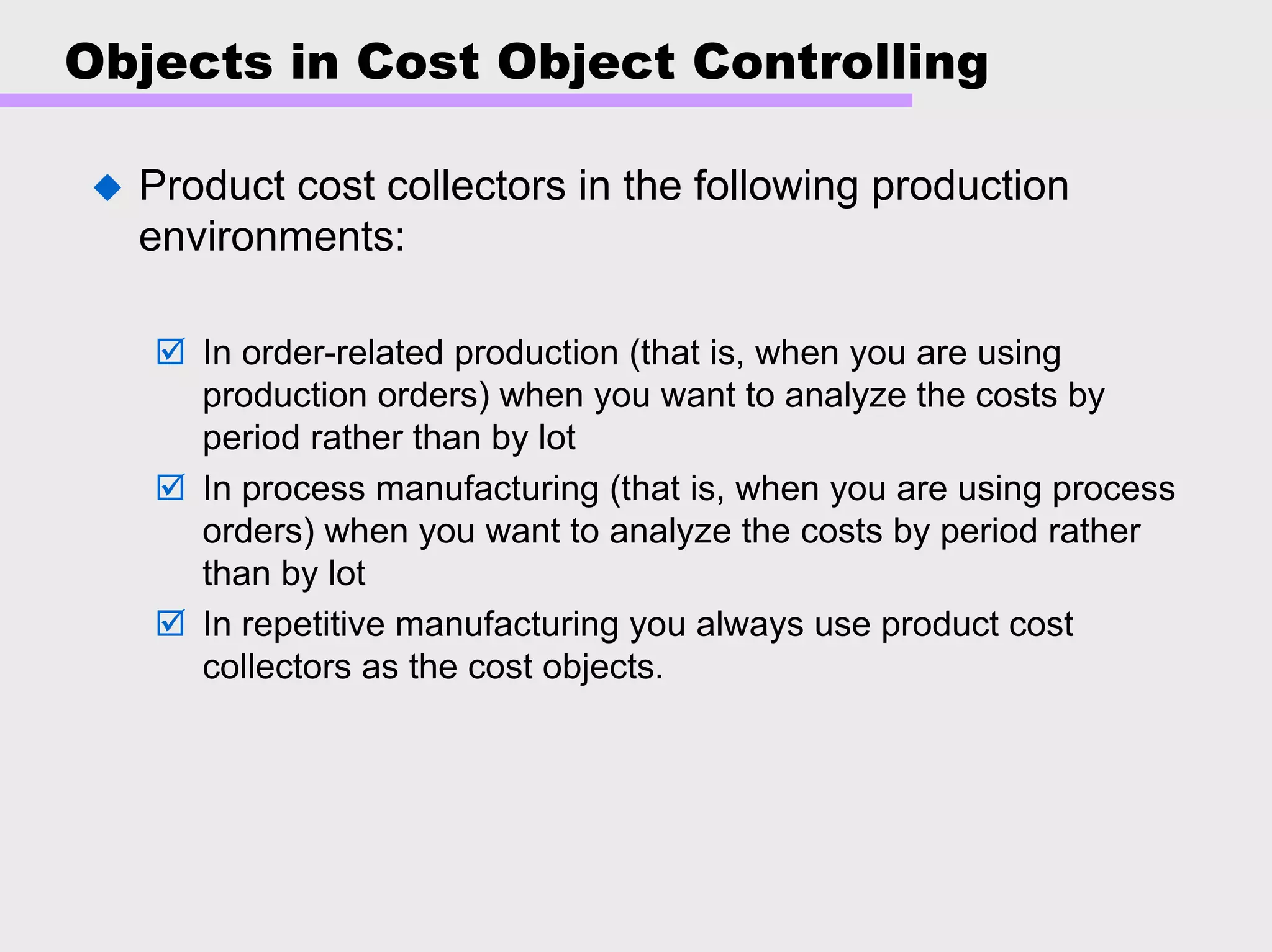 Objects in Cost Object Controlling
Product cost collectors in the following production
environments:
In order-related production (that is, when you are using
production orders) when you want to analyze the costs by
period rather than by lot
In process manufacturing (that is, when you are using process
orders) when you want to analyze the costs by period rather
than by lot
In repetitive manufacturing you always use product cost
collectors as the cost objects.
 