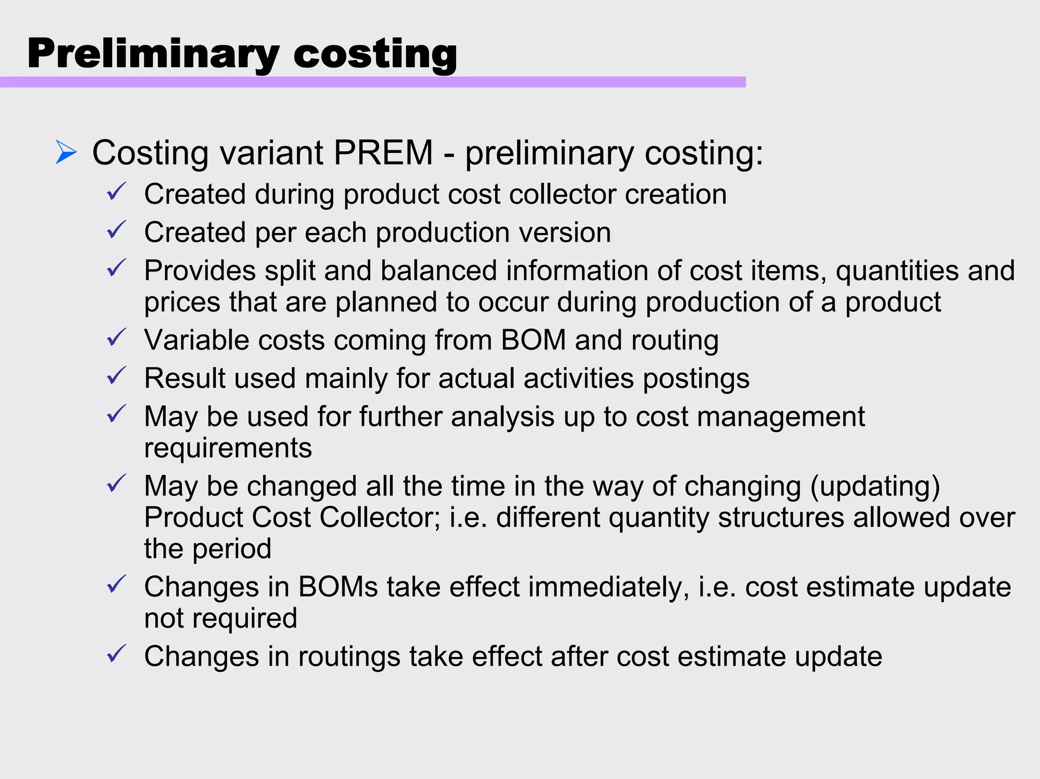 Preliminary costing
Costing variant PREM - preliminary costing:
Created during product cost collector creation
Created per each production version
Provides split and balanced information of cost items, quantities and
prices that are planned to occur during production of a product
Variable costs coming from BOM and routing
Result used mainly for actual activities postings
May be used for further analysis up to cost management
requirements
May be changed all the time in the way of changing (updating)
Product Cost Collector; i.e. different quantity structures allowed over
the period
Changes in BOMs take effect immediately, i.e. cost estimate update
not required
Changes in routings take effect after cost estimate update
 