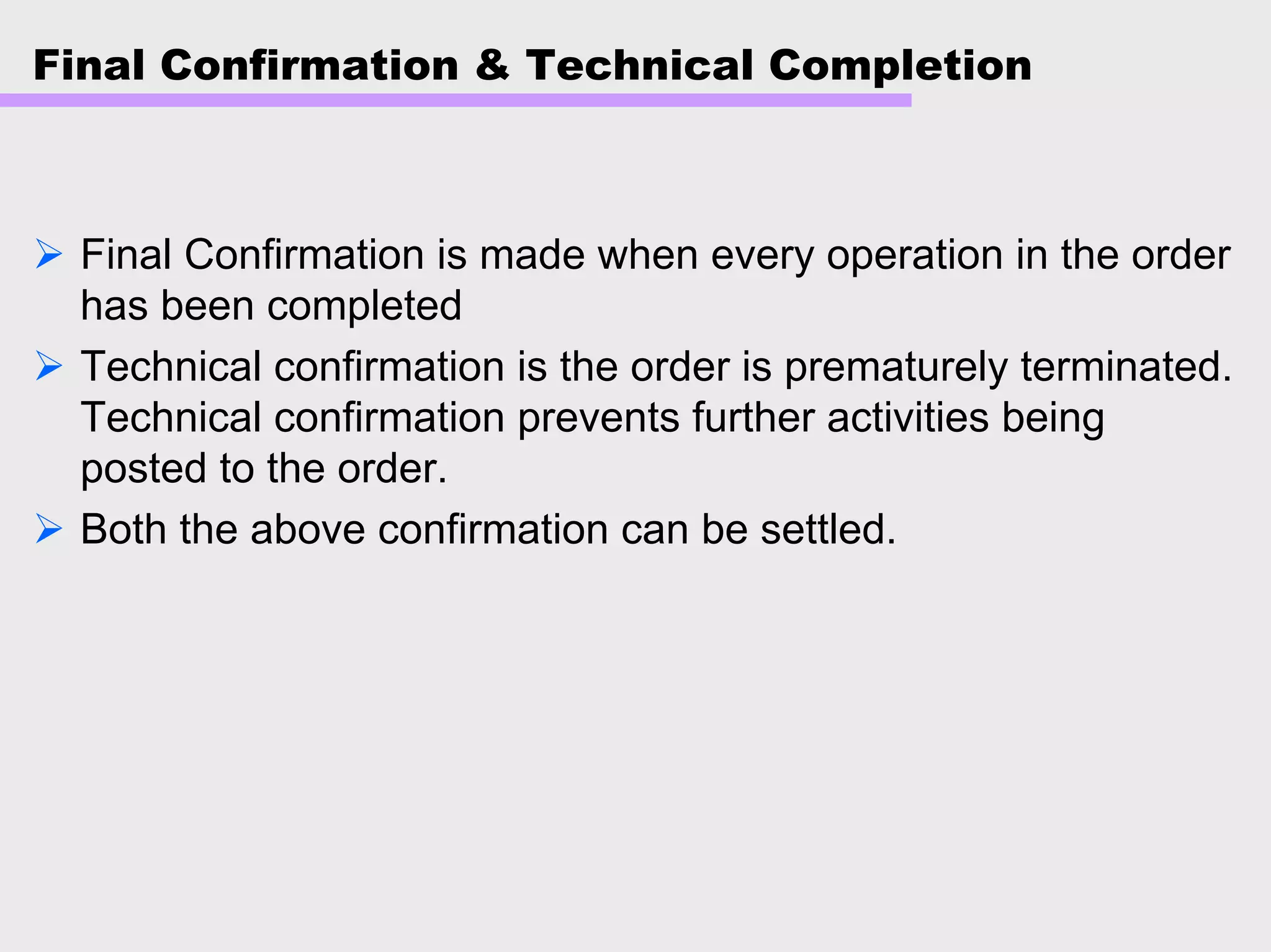 Final Confirmation & Technical Completion
Final Confirmation is made when every operation in the order
has been completed
Technical confirmation is the order is prematurely terminated.
Technical confirmation prevents further activities being
posted to the order.
Both the above confirmation can be settled.
 