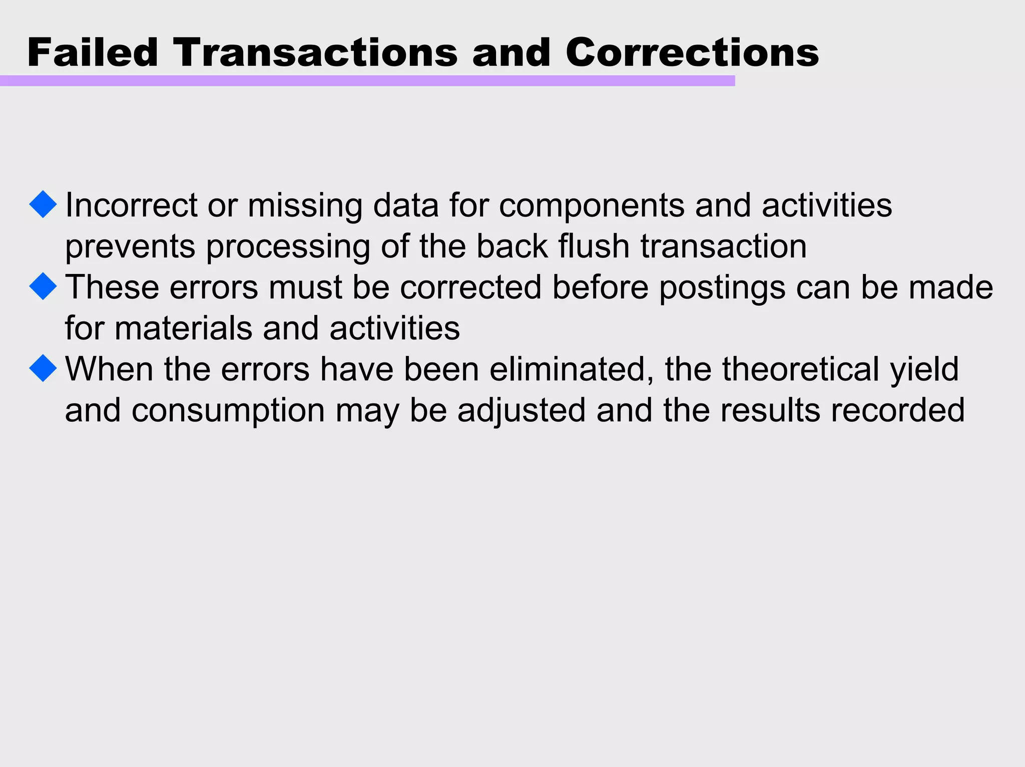 Failed Transactions and Corrections
Incorrect or missing data for components and activities
prevents processing of the back flush transaction
These errors must be corrected before postings can be made
for materials and activities
When the errors have been eliminated, the theoretical yield
and consumption may be adjusted and the results recorded
 