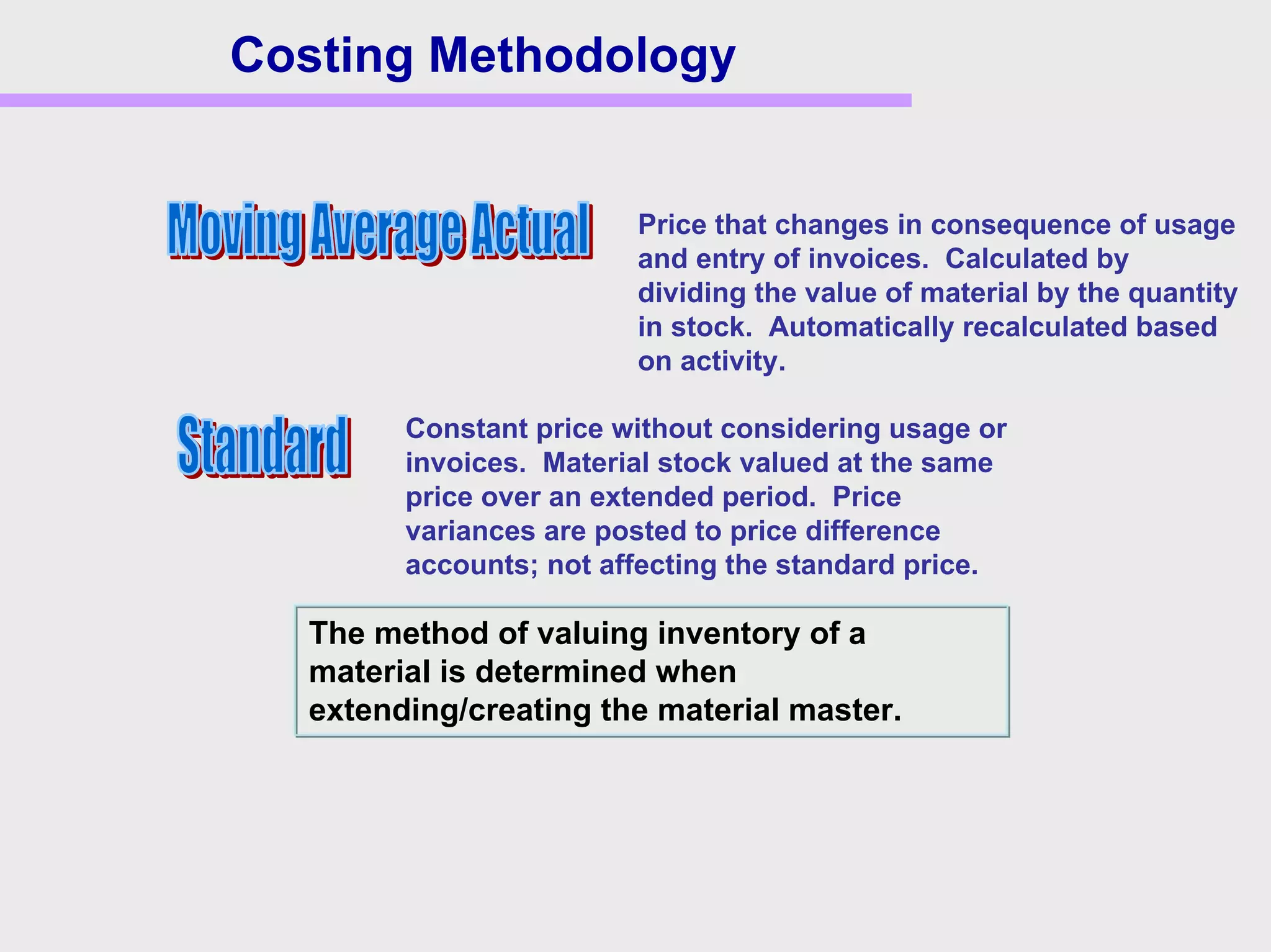 Costing Methodology
The method of valuing inventory of a
material is determined when
extending/creating the material master.
Price that changes in consequence of usage
and entry of invoices. Calculated by
dividing the value of material by the quantity
in stock. Automatically recalculated based
on activity.
Constant price without considering usage or
invoices. Material stock valued at the same
price over an extended period. Price
variances are posted to price difference
accounts; not affecting the standard price.
 