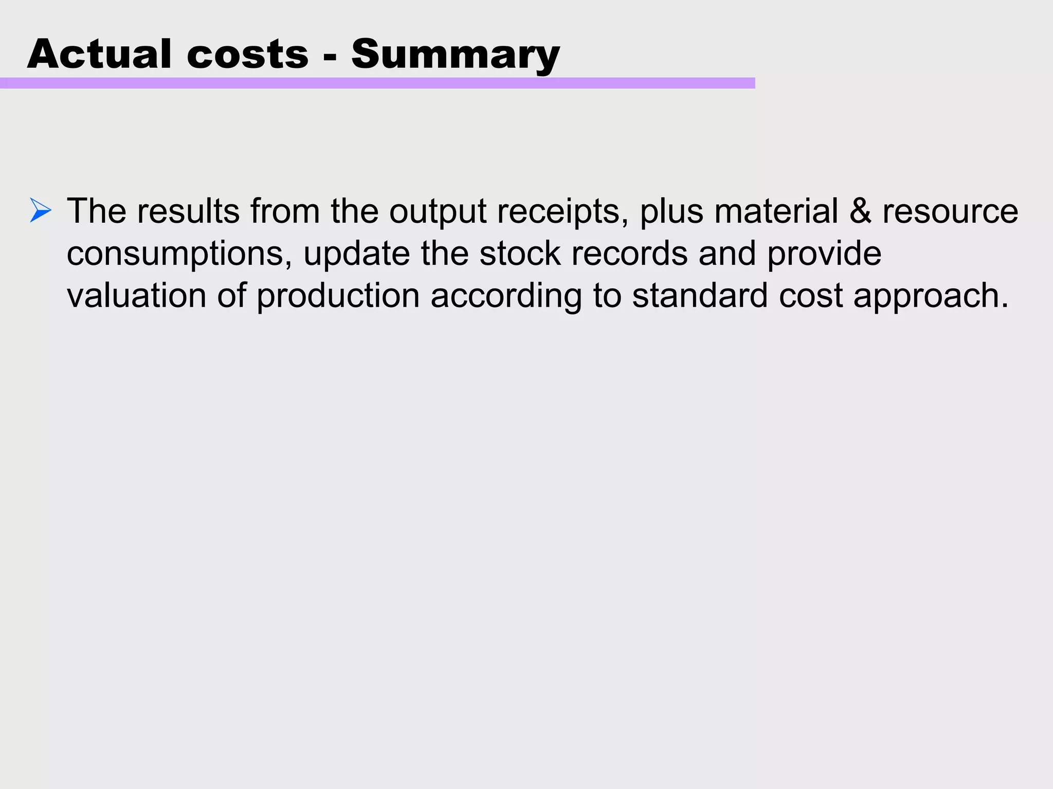 Actual costs - Summary
The results from the output receipts, plus material & resource
consumptions, update the stock records and provide
valuation of production according to standard cost approach.
 