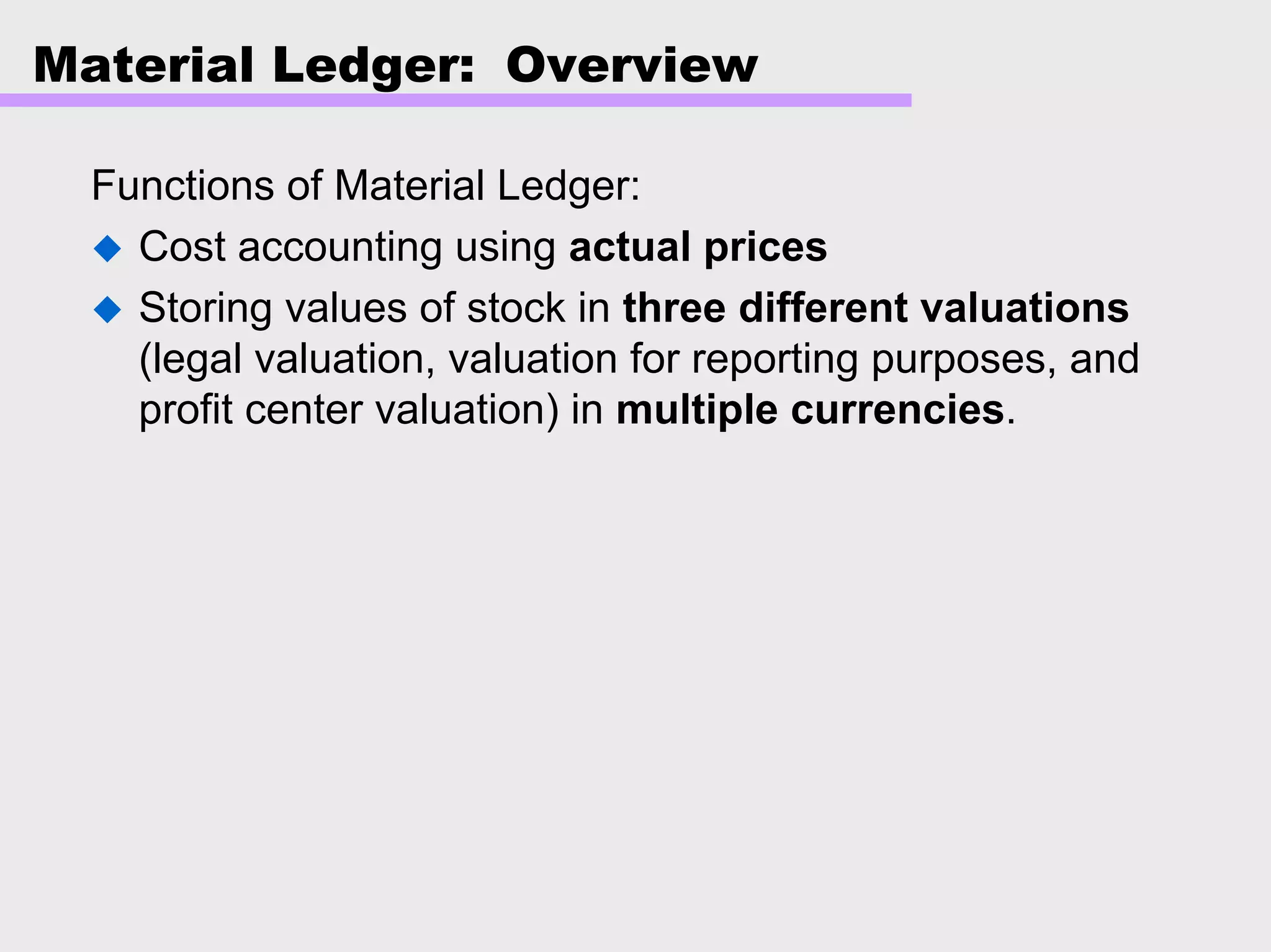 Material Ledger: Overview
Functions of Material Ledger:
Cost accounting using actual prices
Storing values of stock in three different valuations
(legal valuation, valuation for reporting purposes, and
profit center valuation) in multiple currencies.
 