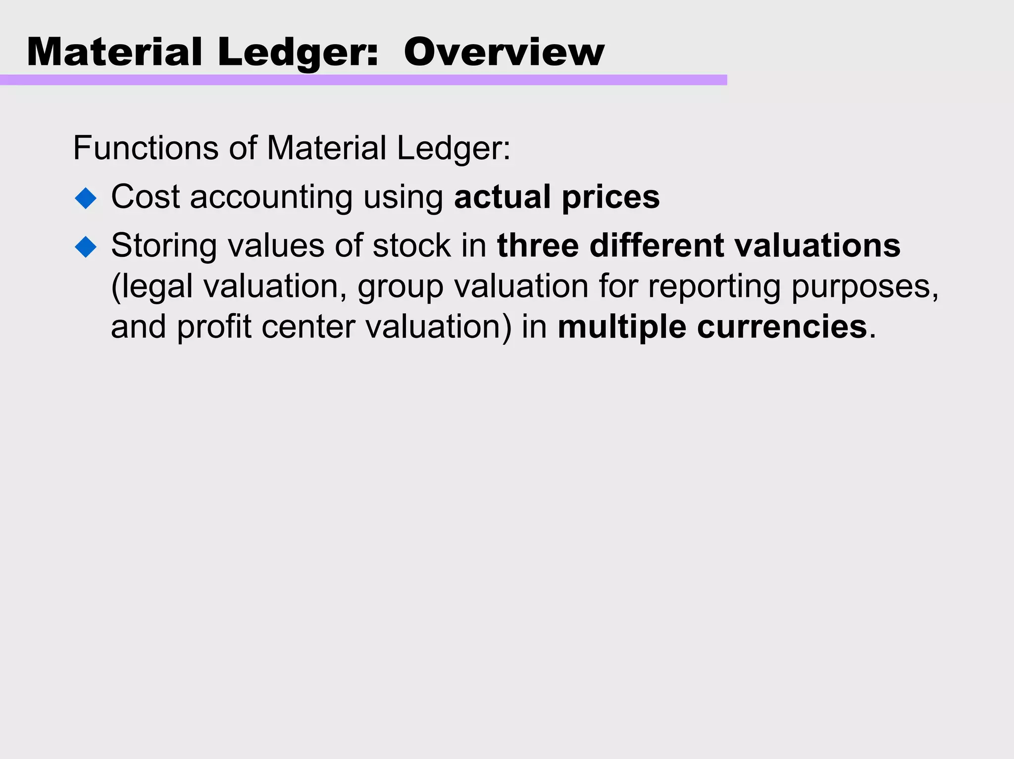 Material Ledger: Overview
Functions of Material Ledger:
Cost accounting using actual prices
Storing values of stock in three different valuations
(legal valuation, group valuation for reporting purposes,
and profit center valuation) in multiple currencies.
 