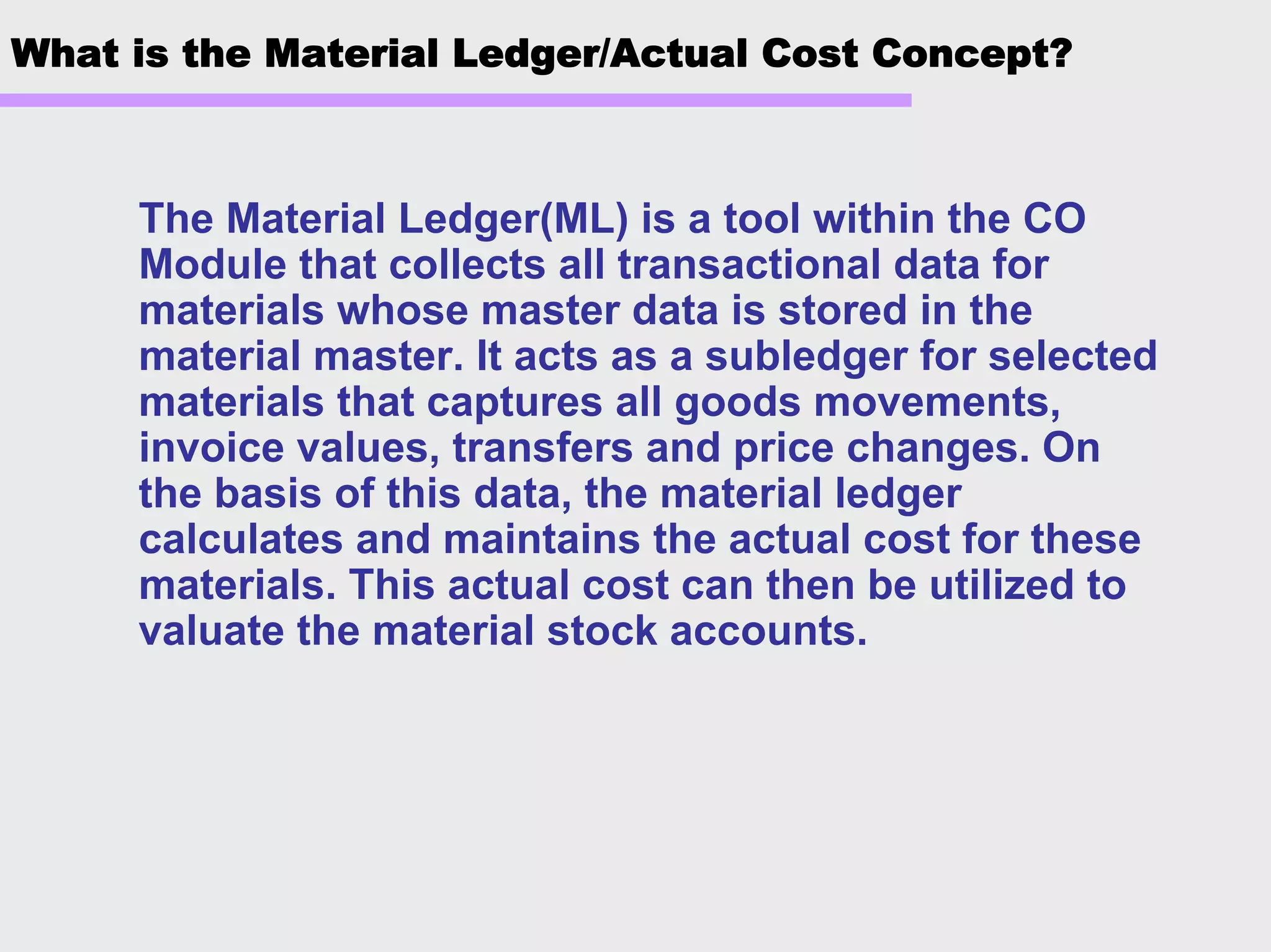 What is the Material Ledger/Actual Cost Concept?
The Material Ledger(ML) is a tool within the CO
Module that collects all transactional data for
materials whose master data is stored in the
material master. It acts as a subledger for selected
materials that captures all goods movements,
invoice values, transfers and price changes. On
the basis of this data, the material ledger
calculates and maintains the actual cost for these
materials. This actual cost can then be utilized to
valuate the material stock accounts.
 