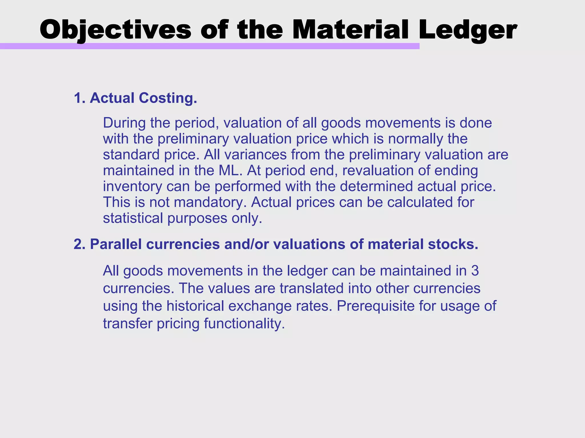 Objectives of the Material Ledger
1. Actual Costing.
During the period, valuation of all goods movements is done
with the preliminary valuation price which is normally the
standard price. All variances from the preliminary valuation are
maintained in the ML. At period end, revaluation of ending
inventory can be performed with the determined actual price.
This is not mandatory. Actual prices can be calculated for
statistical purposes only.
2. Parallel currencies and/or valuations of material stocks.
All goods movements in the ledger can be maintained in 3
currencies. The values are translated into other currencies
using the historical exchange rates. Prerequisite for usage of
transfer pricing functionality.
 