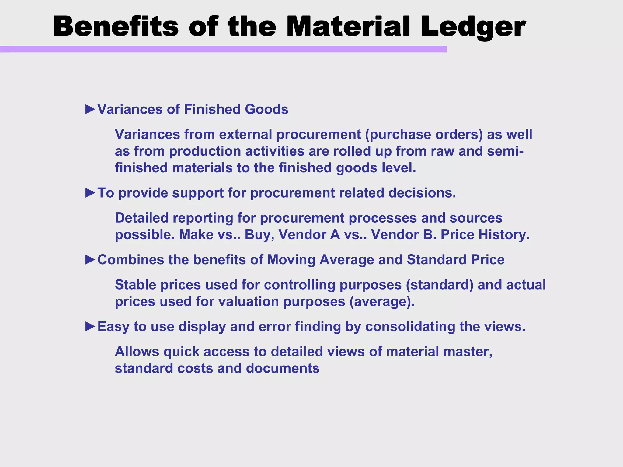 Benefits of the Material Ledger
►Variances of Finished Goods
Variances from external procurement (purchase orders) as well
as from production activities are rolled up from raw and semi-
finished materials to the finished goods level.
►To provide support for procurement related decisions.
Detailed reporting for procurement processes and sources
possible. Make vs.. Buy, Vendor A vs.. Vendor B. Price History.
►Combines the benefits of Moving Average and Standard Price
Stable prices used for controlling purposes (standard) and actual
prices used for valuation purposes (average).
►Easy to use display and error finding by consolidating the views.
Allows quick access to detailed views of material master,
standard costs and documents
 