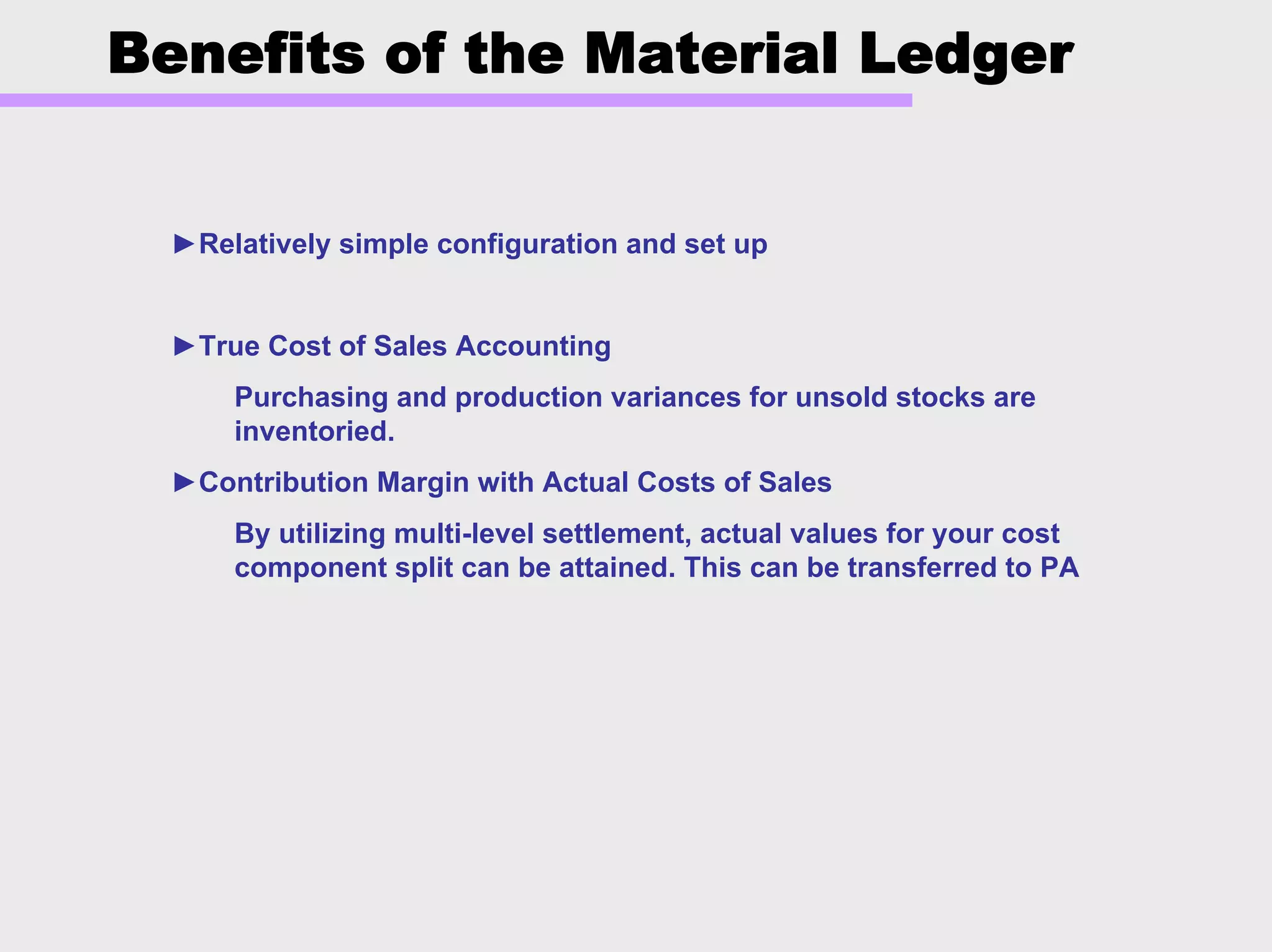 Benefits of the Material Ledger
►Relatively simple configuration and set up
►True Cost of Sales Accounting
Purchasing and production variances for unsold stocks are
inventoried.
►Contribution Margin with Actual Costs of Sales
By utilizing multi-level settlement, actual values for your cost
component split can be attained. This can be transferred to PA
 