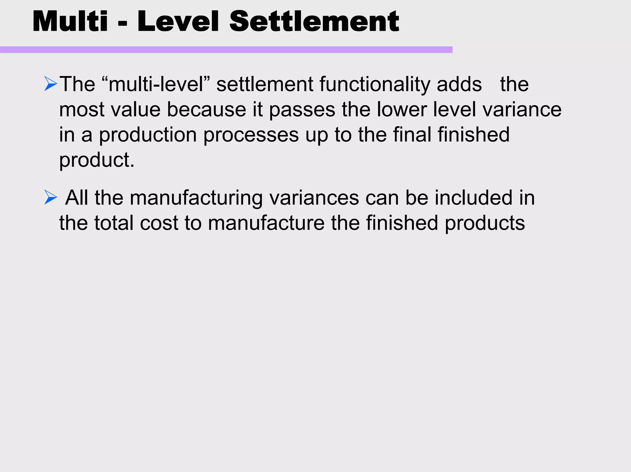 Multi - Level Settlement
The “multi-level” settlement functionality adds the
most value because it passes the lower level variance
in a production processes up to the final finished
product.
All the manufacturing variances can be included in
the total cost to manufacture the finished products
 