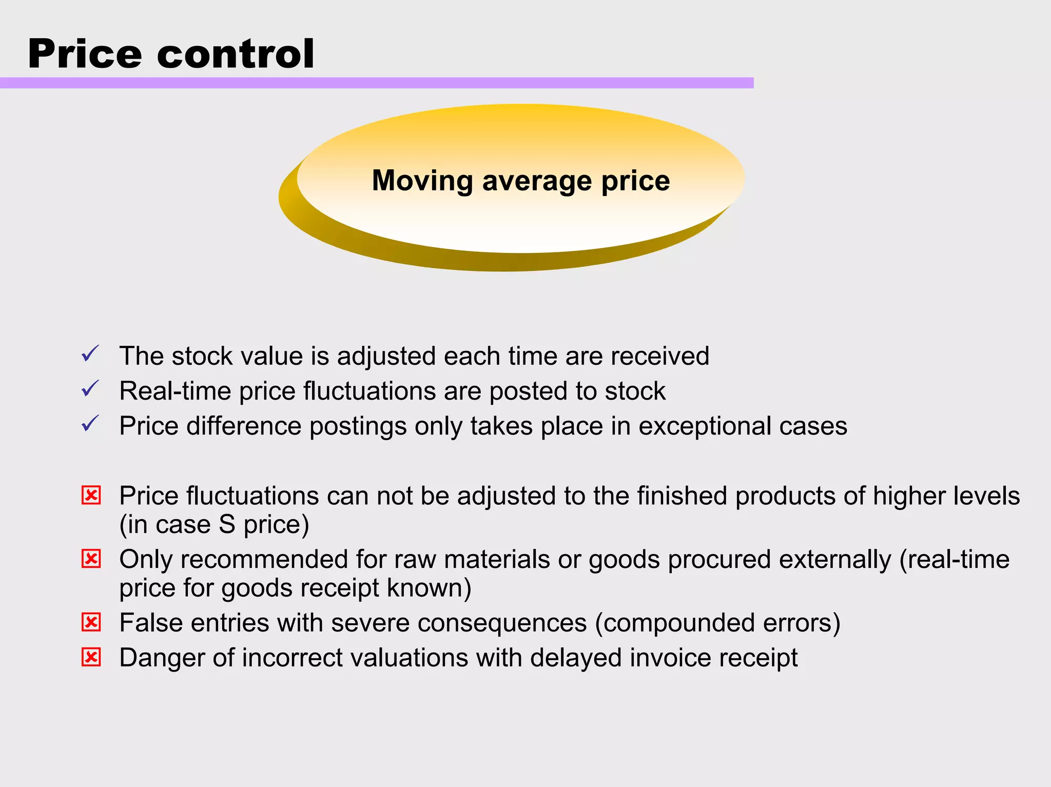 Price control
Moving average price
The stock value is adjusted each time are received
Real-time price fluctuations are posted to stock
Price difference postings only takes place in exceptional cases
Price fluctuations can not be adjusted to the finished products of higher levels
(in case S price)
Only recommended for raw materials or goods procured externally (real-time
price for goods receipt known)
False entries with severe consequences (compounded errors)
Danger of incorrect valuations with delayed invoice receipt
 