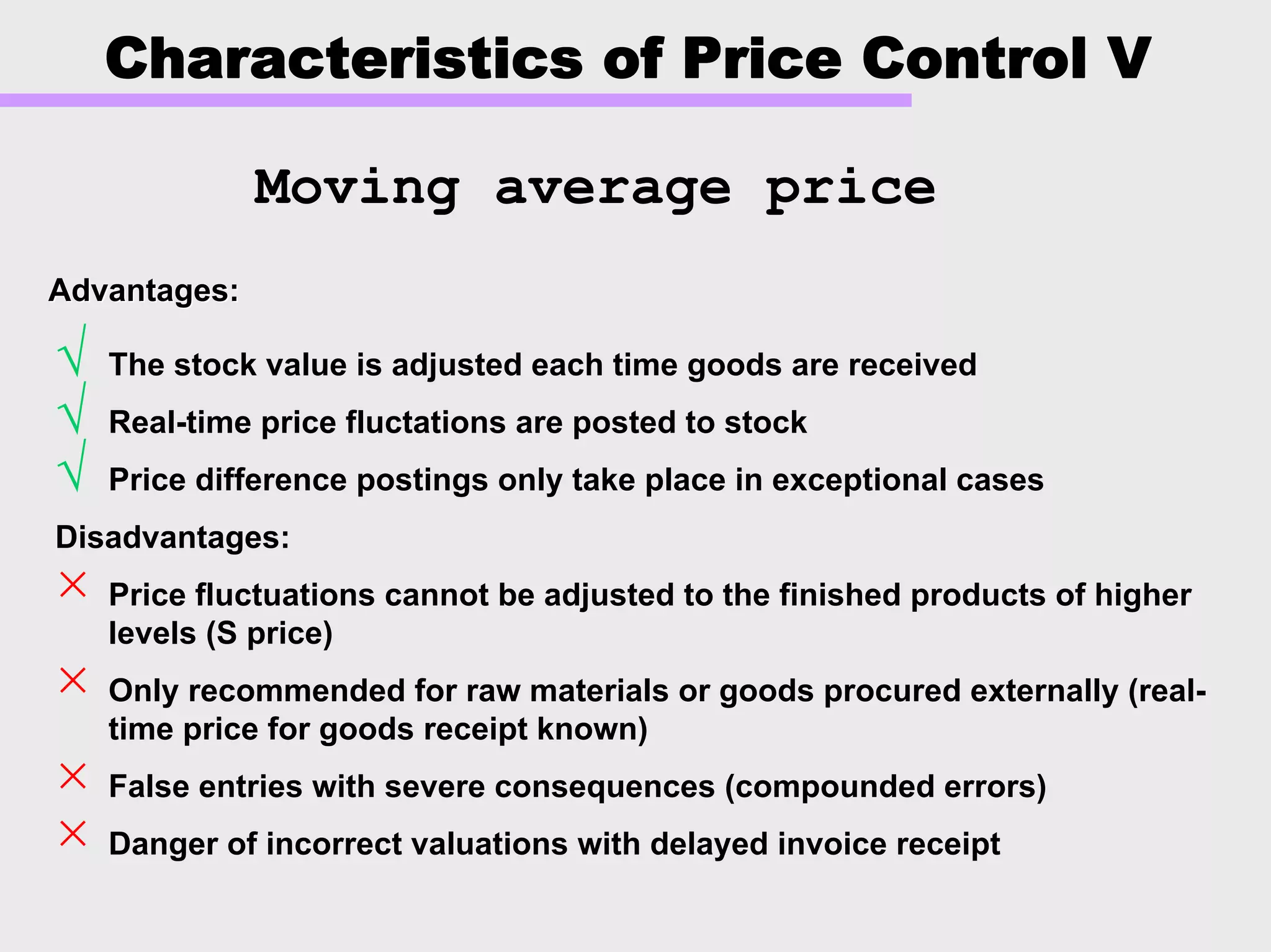 Characteristics of Price Control V
√ The stock value is adjusted each time goods are received
√ Real-time price fluctations are posted to stock
√ Price difference postings only take place in exceptional cases
Disadvantages:
× Price fluctuations cannot be adjusted to the finished products of higher
levels (S price)
× Only recommended for raw materials or goods procured externally (real-
time price for goods receipt known)
× False entries with severe consequences (compounded errors)
× Danger of incorrect valuations with delayed invoice receipt
Moving average price
Advantages:Advantages:
 