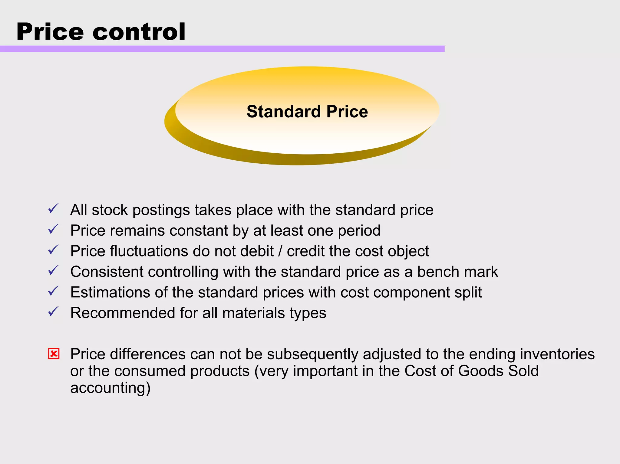 Price control
Standard Price
All stock postings takes place with the standard price
Price remains constant by at least one period
Price fluctuations do not debit / credit the cost object
Consistent controlling with the standard price as a bench mark
Estimations of the standard prices with cost component split
Recommended for all materials types
Price differences can not be subsequently adjusted to the ending inventories
or the consumed products (very important in the Cost of Goods Sold
accounting)
 