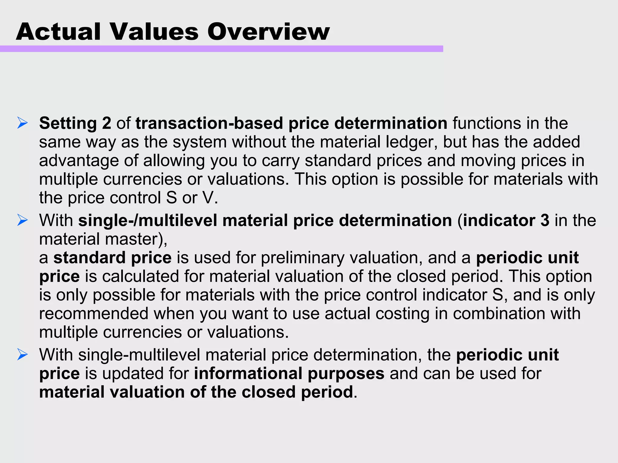 Actual Values Overview
Setting 2 of transaction-based price determination functions in the
same way as the system without the material ledger, but has the added
advantage of allowing you to carry standard prices and moving prices in
multiple currencies or valuations. This option is possible for materials with
the price control S or V.
With single-/multilevel material price determination (indicator 3 in the
material master),
a standard price is used for preliminary valuation, and a periodic unit
price is calculated for material valuation of the closed period. This option
is only possible for materials with the price control indicator S, and is only
recommended when you want to use actual costing in combination with
multiple currencies or valuations.
With single-multilevel material price determination, the periodic unit
price is updated for informational purposes and can be used for
material valuation of the closed period.
 