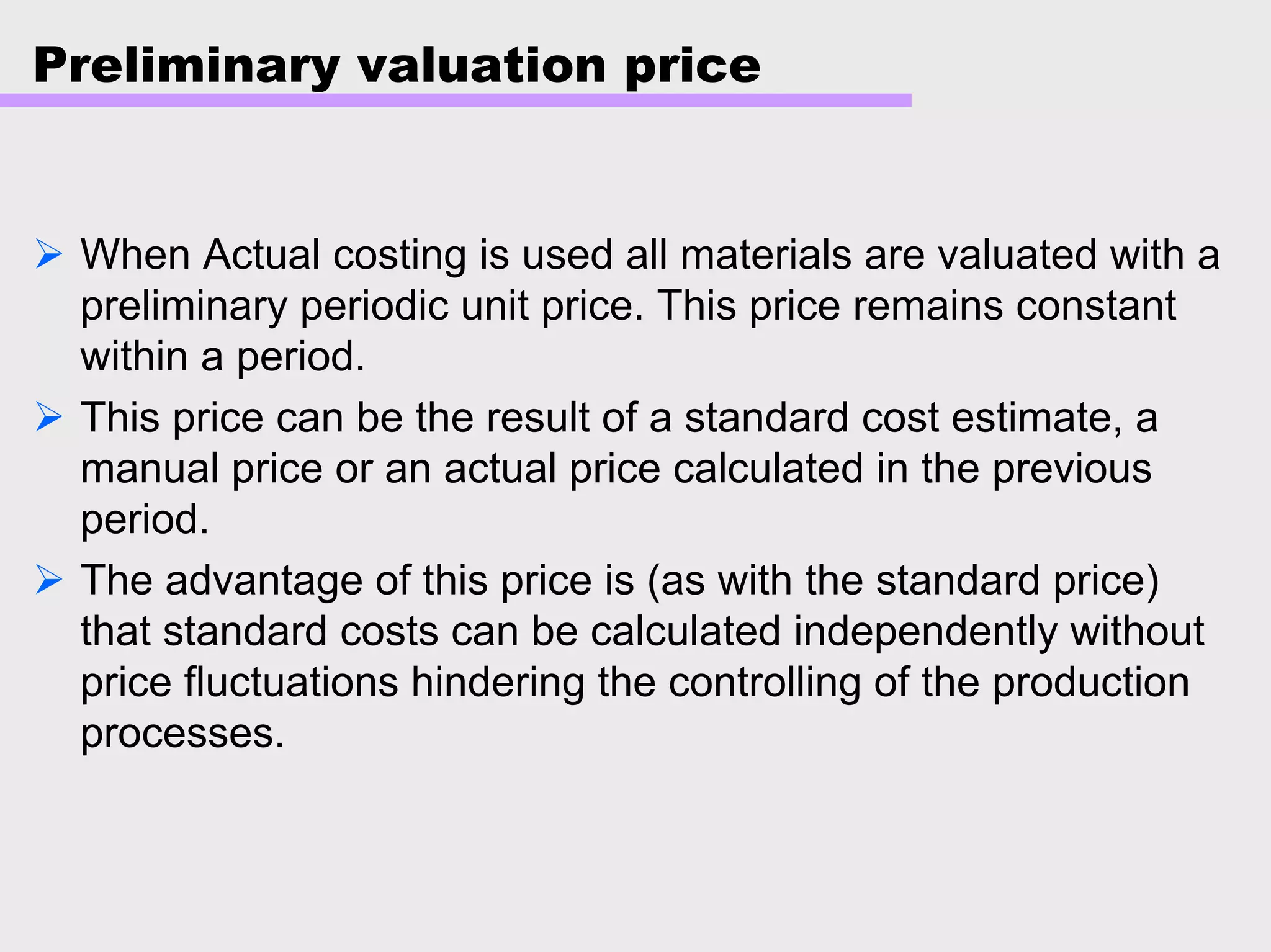 Preliminary valuation price
When Actual costing is used all materials are valuated with a
preliminary periodic unit price. This price remains constant
within a period.
This price can be the result of a standard cost estimate, a
manual price or an actual price calculated in the previous
period.
The advantage of this price is (as with the standard price)
that standard costs can be calculated independently without
price fluctuations hindering the controlling of the production
processes.
 