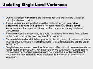 Updating Single Level Variances
During a period, variances are incurred for this preliminary valuation
price (or standard price).
These variances are posted from the material ledger to a price
difference account and updated for each material. Single-level
variances are the variances incurred for a material during its direct
procurement.
For raw materials, these are, as a rule, variances from price fluctuations
in the case of external procurement from vendors.
For semi-finished and finished products, the single-level variances include
internal cost fluctuations from production that are calculated during order
settlement.
Single-level variances do not include price differences from materials from
lower levels of production. For example, price variances incurred during
the procurement of raw materials are not included in order settlement,
because the raw materials were assigned to the order at preliminary
valuation.
 