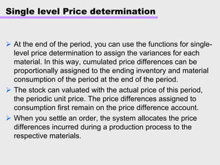 Single level Price determination
At the end of the period, you can use the functions for single-
level price determination to assign the variances for each
material. In this way, cumulated price differences can be
proportionally assigned to the ending inventory and material
consumption of the period at the end of the period.
The stock can valuated with the actual price of this period,
the periodic unit price. The price differences assigned to
consumption first remain on the price difference account.
When you settle an order, the system allocates the price
differences incurred during a production process to the
respective materials.
 
