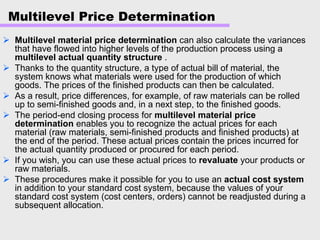 Multilevel Price Determination
Multilevel material price determination can also calculate the variances
that have flowed into higher levels of the production process using a
multilevel actual quantity structure .
Thanks to the quantity structure, a type of actual bill of material, the
system knows what materials were used for the production of which
goods. The prices of the finished products can then be calculated.
As a result, price differences, for example, of raw materials can be rolled
up to semi-finished goods and, in a next step, to the finished goods.
The period-end closing process for multilevel material price
determination enables you to recognize the actual prices for each
material (raw materials, semi-finished products and finished products) at
the end of the period. These actual prices contain the prices incurred for
the actual quantity produced or procured for each period.
If you wish, you can use these actual prices to revaluate your products or
raw materials.
These procedures make it possible for you to use an actual cost system
in addition to your standard cost system, because the values of your
standard cost system (cost centers, orders) cannot be readjusted during a
subsequent allocation.
 