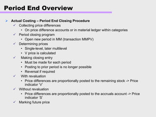 Period End Overview
Actual Costing – Period End Closing Procedure
Collecting price differences
• On price difference accounts or in material ledger within categories
Period closing program
• Open new period in MM (transaction MMPV)
Determining prices
• Single-level, later multilevel
• V price is calculated
Making closing entry
• Must be made for each period
• Posting to prior period is no longer possible
• Reversal if required
With revaluation
• Price differences are proportionally posted to the remaining stock -> Price
indicator ‘V’
Without revaluation
• Price differences are proportionally posted to the accruals account -> Price
indicator ‘S’
Marking future price
 