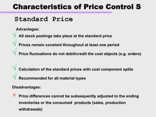 Characteristics of Price Control S
√ All stock postings take place at the standard price
√ Prices remain constant throughout at least one period
√ Price fluctuations do not debit/credit the cost objects (e.g. orders)
√ Calculation of the standard prices with cost component splits
√ Recommended for all material types
Disadvantages:
× Price differences cannot be subsequently adjusted to the ending
inventories or the consumed products (sales, production
withdrawals)
Advantages:Advantages:
Standard Price
 
