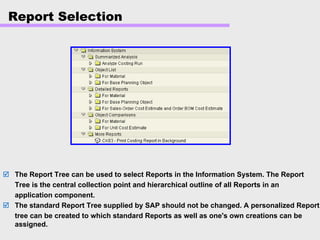 Report Selection
The Report Tree can be used to select Reports in the Information System. The Report
Tree is the central collection point and hierarchical outline of all Reports in an
application component.
The standard Report Tree supplied by SAP should not be changed. A personalized Report
tree can be created to which standard Reports as well as one's own creations can be
assigned.
 