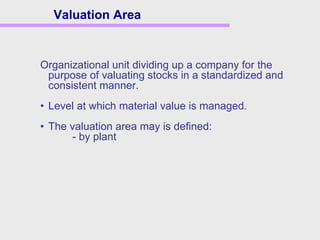 Organizational unit dividing up a company for the
purpose of valuating stocks in a standardized and
consistent manner.
• Level at which material value is managed.
• The valuation area may is defined:
- by plant
Valuation Area
 