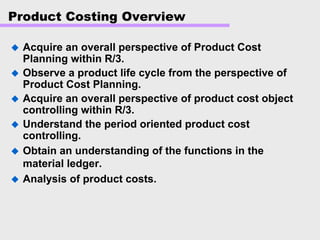 Product Costing Overview
Acquire an overall perspective of Product Cost
Planning within R/3.
Observe a product life cycle from the perspective of
Product Cost Planning.
Acquire an overall perspective of product cost object
controlling within R/3.
Understand the period oriented product cost
controlling.
Obtain an understanding of the functions in the
material ledger.
Analysis of product costs.
 